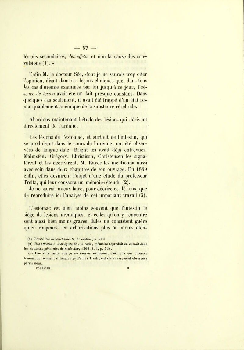 lésions secondaires, des effets, et non la cause des con- vulsions (1). » Enfin M. le docteur Sée, dont je ne saurais trop citer l'opinion, disait dans ses leçons cliniques que, dans tous 'es cas d'urémie examinés par lui jusqu'à ce jour, Yab- sence de lésion avait été un fait presque constant. Dans quelques cas seulement, il avait été frappé d'un état re- marquablement anémique de la substance cérébrale. Abordons maintenant l'étude des lésions qui dérivent directement de l'urémie. Les lésions de l'estomac, et surtout de l'intestin, qui se produisent dans le cours de l'urémie, ont été obser- vées de longue date. Bright les avait déjà entrevues. Malmsten, Grégory, Christison, Christensen les signa- lèrent et les décrivirent. M. Rayer les mentionna aussi avec soin dans deux chapitres de son ouvrage. En 1859 enfin, elles devinrent l'objet d'une étude du professeur Treitz, qui leur consacra un mémoire étendu (2). Je ne saurais mieux faire, pour décrire ces lésions, que de reproduire ici l'analyse de cet important travail (3). L'estomac est bien moins souvent que l'intestin le siège de lésions urémiques, et celles qu'on y rencontre sont aussi bien moins graves. Elles ne consistent guère ([n'en rougeurs, en arborisations plus ou moins éten- (1) Traité des accouchements, ft*^ édition, p. 799. (2) Des affections urémiques de l'intestin, mémoire reproduit en extrait dans les Archives générales de médecine, 1860, l. I, p. 438. (3) Une singularité que je ne saurais expliquer, c'est que ces diverses lésions, qui seraient si fréquentes d'après Treitz, ont été si rarement observées parmi nous. FOURNIKR. 8