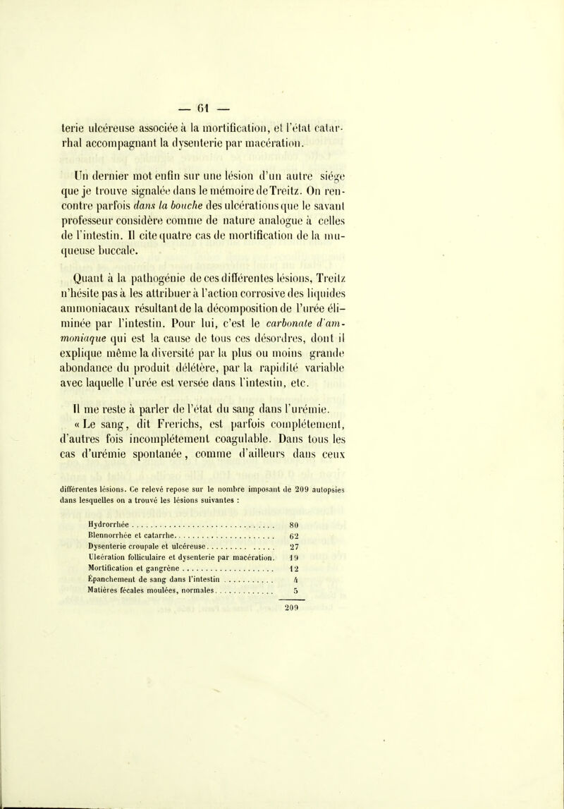 terie ulcéreuse associée à la mortificalioii, et l'état catar- rhal accompagnant la dysenterie par macération. Un dernier mot enfin sur une lésion d'un autre siège que je trouve signalée dans le mémoire deTreitz. On ren- contre parfois dam la bouche des ulcérations que le savant professeur considère comme de nature analogue à celles de l'intestin. Il cite quatre cas de mortification delà mu- queuse buccale. Quant à la pathogénie de ces différentes lésions, Treitz n'hésite pas à les attribuer à l'action corrosive des liquides ammoniacaux résultant de la décomposition de l'urée éli- minée par l'intestin. Pour lui, c'est le carbonate d'am- moniaque qui est la cause de tous ces désordres, doirt il explique même la diversité parla plus ou moins grande abondance du produit délétère, par la rapidité variable avec laquelle l'urée est versée dans l'intesiin, etc. Il me reste à parler de l'état du sang dans l'urémie. «Le sang, dit Frerichs, est parfois complètement, d'autres fois incomplètement coagulable. Dans tous les cas d'urémie spontanée, comme d'ailleurs dans ceux différentes lésions. Ce relevé repose sur le nombre imposant de 209 aulopsies dans lesquelles on a trouvé les lésions suivantes : Hydrorrhée 80 Blennorrhée et catarrhe 62 Dysenterie croupale et ulcéreuse 27 Uleéralion folliculaire et dysenterie par macération. 19 Mortification et gangrène 12 Épanchenient de sang dans l'intestin U Matières fécales moulées, normales 5 209