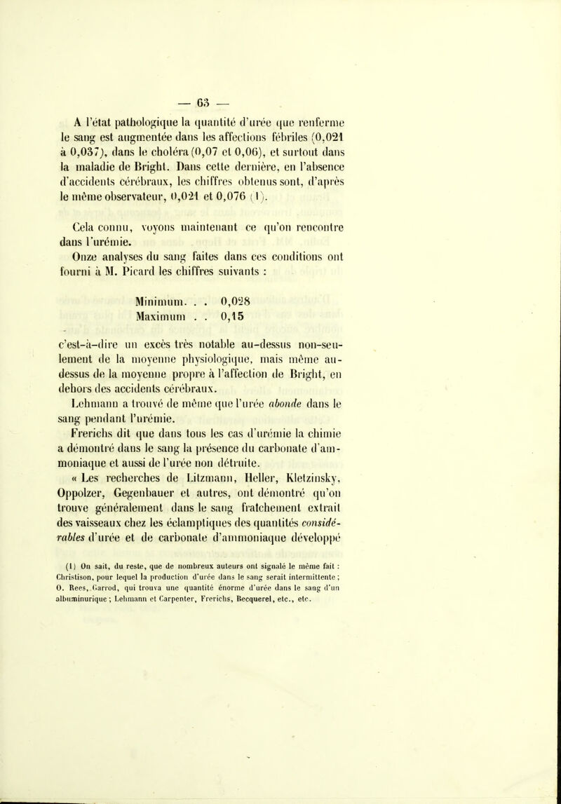 A l'état pathologique la quantité d'urée que renferme le sang est augmentée dans les affections fébriles (0,021 à 0,037), dans le choléra (0,07 et 0,06), et surtout dans la maladie de Bright. Dans cette dernière, en l'absence d'accidents cérébraux, les chiffres obtenus sont, d'après le même observateur, 0,0-21 et 0,076 ( I). Cela connu, voyons maintenant ce qu'on rencontre dans l'urémie. Onze analyses du sang faites dans ces conditions ont fourni à M. Picai'd les chiffres suivants : Minimum. . . 0,0'J8 Maximum . . 0,15 c'est-à-dire un excès très notable au-dessus non-seu- lement de la moyenne physiologique, mais même au- dessus de la moyenne propre à l'affection de Bright, en dehors des accidents cérébraux. I^ehmann a trouvé de même que l'urée abonde dans le sang pendant l'urémie. Frerichs dit que dans tous les cas d'urémie la chimie a démonti'é dans le sang la présence du carbonate d'am- moniaque et aussi de l'urée non détruite. « Les recherches de Litzmann, Heller, Kletzinsky, Oppolzer, Gegenbauer et autres, ont démontré qu'on trouve généralement dans le sang fraîchement extrait des vaisseaux chez les éclamptiques des quantités considé- rables d'urée et de carbonate d'ammoniaque développé (1) On sait, du reste, que de nombreux auteurs ont signalé le même fait : Cliristison, pour lequel la production d'urée dans le sang serait intermittente ; 0. Rees, (larrod, qui trouva une quantité énorme d'urée dans le sang d'un albuminurique ; Lehmann et C.arpenter, Frericlis, Becquerel, etc., etc.