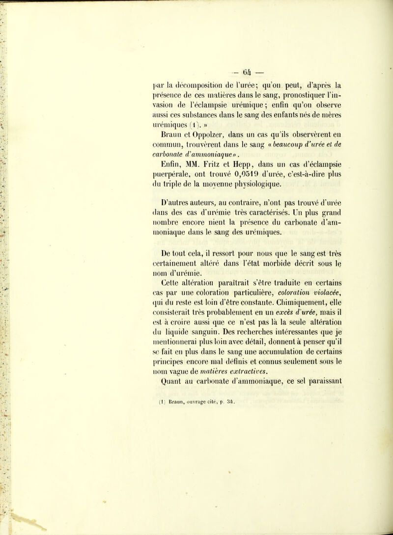 par la décomposition de Turée; qu'on peut, d'après la présence de ces matières dans le sang, pronostiquer l'in- vasion de l'éclampsie urémique ; enfin qu'on observe aussi ces substances dans le sang des enfants nés de mères urémiques (I). » Braun et Oppolzer, dans un cas qu'ils observèrent en commun, trouvèrent dans le sang ^beaucoup d'urée et de carbonate d'ammoniaque>u Enfin, MM. Fritz et Hepp, dans un cas d'éclampsie puerpérale, ont trouvé 0,0519 d'urée, c'est-à-dire plus du triple de la moyenne physiologique. D'autres auteurs, au contraire, n'ont pas trouvé d'urée dans des cas d'urémie très caractérisés. Un plus grand nombre encore nient la présence du carbonate d'am- moniaque dans le sang des urémiques. De tout cela, il ressort pour nous que le sang est très certainement altéré dans l'état morbide décrit sous le nom d'urémie. Cette altération paraîtrait s'être traduite en certains cas par une coloration particulière, coloration violacée, qui du reste est loin d'être constante. Chimiquement, elle consisterait très probablement en un excès d'urée, mais il est il croire aussi que ce n'est pas là la seule altération du liquide sanguin. Des recherches intéressantes que je mentionnerai plus loin avec détail, donnent à penser qu'il se fait en plus dans le sang une accumulation de certains principes encore mal définis et connus seulement sous le nom va2;ue de matières extractives. Quant au carbonate d'ammoniaque, ce sel paraissant (1) Br.iun, ouvrage citù, p. 34.