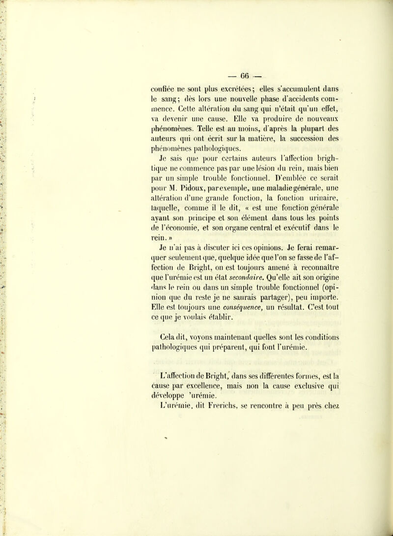 confiée ne sont plus excrétées; elles s'accumulent dans le sang; dès lors une nouvelle phase d'accidents com- mence. Cette altération du sang qui n'était qu'un effet, va devenir une cause. Elle va produire de nouveaux phénomènes. Telle est au nioius, d'après la plupart des auteurs qui ont écrit sur la matière, la succession des phénomènes pat h ologi q u es. Je sais que pour certains auteurs l'atTection brigh- tique ne commence pas par une lésion du rein, mais bien par un simple trouble fonctionnel. D'emblée ce serait pour M. Pidoux, parexemple, une maladie générale, une altération d'une grande fonction, la fonction urinaire, la(iuelle, comme il le dit, « est une fonction générale ayant son principe et son élément dans tous les points de l'économie, et son organe central et exécutif dans le rein.» Je n'ai pas à discuter ici ces opinions. Je ferai remar- quer seulement que, quelque idée que l'on se fasse de l'af- fection de Bright, on est toujours amené à reconnaître que l'urémie est un état secondaire. Qu'elle ait son origine dans le rein ou dans un simple trouble fonctionnel (opi- nion que du reste je ne saurais partager), peu importe. Elle est toujours une conséquence, un résultat. C'est tout ce que je voidais établir. Cela dit, voyons maintenant quelles sont les conditions pathologiques qui préparent, qui font l'urémie. L'affection de Bright, dans ses différentes formes, est la cause par excellence, mais non la cause exclusive qui développe 'urémie. L'urémie, dit Frerichs, se rencontre à peu près chez