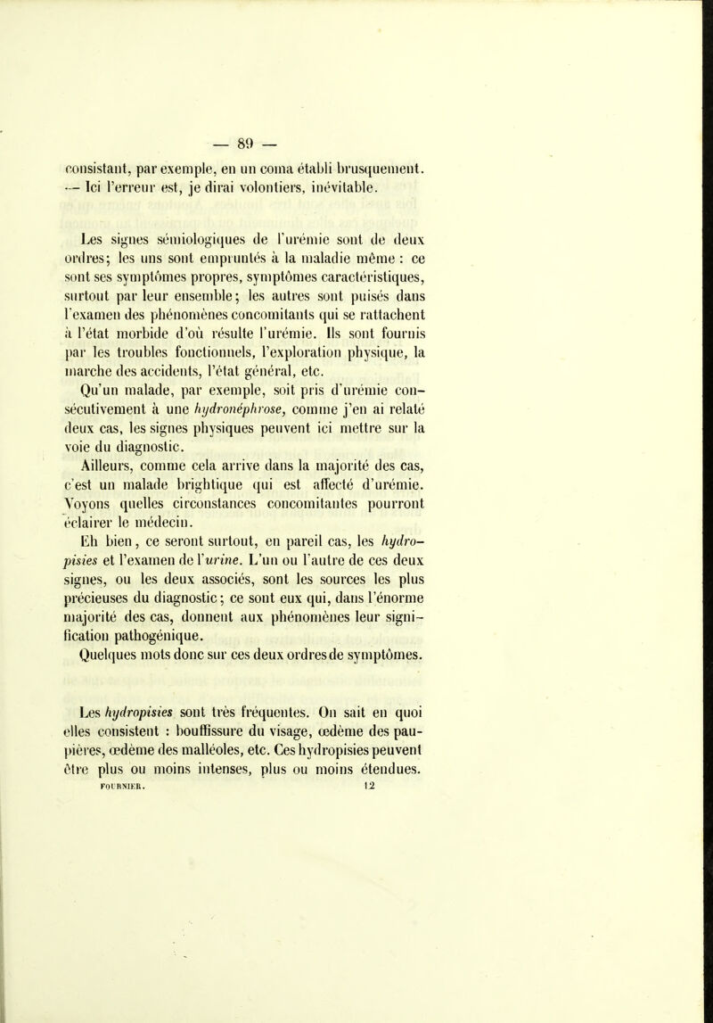 consistant, par exemple, en un coma établi brusquement. — Ici l'erreur est, je dirai volontiers, inévitable. Les signes sénnologiques de l'urémie sont de deux ordres; les uns sont empruntés à la maladie même : ce sont ses symptômes propres, symptômes caractéristiques, surtout parleur ensemble; les autres sont puisés dans Texamen des phénomènes concomitants qui se rattachent à l'état morbide d'où résulte l'urémie. Ils sont fournis par les troubles fonctionnels, l'exploration physique, la marche des accidents, l'état général, etc. Qu'un malade, par exemple, soit pris d'urémie con- sécutivement à une hydronéphrose, comme j'en ai relaté deux cas, les signes physiques peuvent ici mettre sur la voie du diagnostic. Ailleurs, comme cela arrive dans la majorité des cas, c'est un malade brightique qui est afFecté d'urémie. Voyons quelles circonstances concomitantes pourront éclairer le médecin. Eh bien, ce seront surtout, en pareil cas, les hydro- pisies et l'examen de Yurine. L'un ou l'autre de ces deux signes, ou les deux associés, sont les sources les plus précieuses du diagnostic; ce sont eux qui, dans l'énorme majorité des cas, donnent aux phénomènes leur signi- fication pathogénique. Quelques mots donc sur ces deux ordres de symptômes. Les hydropisies sont très fréquentes. On sait en quoi elles consistent : bouffissure du visage, œdème des pau- pières, œdème des malléoles, etc. Ces hydropisies peuvent tMre plus ou moins intenses, plus ou moins étendues. FOI'RNIEU. \2