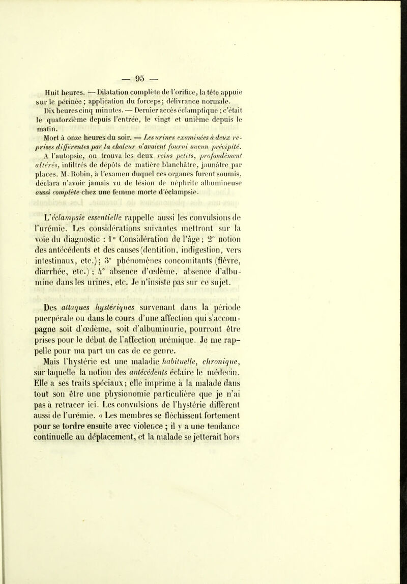 Huit heures. —Dilatation complète de l'orifice, la tête appuie sur le périnée ; application du forceps; délivrance normale. Dix heures cinq minutes. — Dernier accès éclamptiquc ; c'était Je quatorzième depuis l'entrée, le vingt et unième depuis le matin. Mort à onze heures du soir. — Les urines examinées à dcvx re- prises différentes par la chaleur n'avaient fmrui aucun précipité. A l'autopsie, on trouva les deux reins petits, profondément altérés, infiltrés de dépôts de matière blanchâtre, jaunâtre par places. M. Robin, à l'examen duquel ces organes furent soumis, déclara n'avoir jamais vu de lésion de néphrite albumineuse aussi complète chez une femme morte d'éclampsie. Uéclampsie essentielle rappelle aussi les convulsions de l'iiréinie. T.es considéralions siiivanles mettront sur la voie du diagnostic : l** Considération de l'âge; T notion des antécédents et des causes (dentition, indigestion, vers inlestinaiix, etc.); o phénomènes concomitants (fièvre, diarrhée, etc.) ; h absence d'œilèmc, absence d'albu- mine dans les urines, etc. Je n'insiste pas sur ce sujet. Des attaques hxfstériqnes survenant dans la période puerpérale ou dans le cours d'une affection qui s'accom- pagne soit d'oedème, soit d'albuminurie, pourront être prises pour le début de l'affection urémique. Je me rap- pelle pour ma part un cas de ce genre. Mais l'hystérie est une maladie habituelle, chronique, sur laquelle la notion des antécédents éclaire le médecin. Elle a ses traits spéciaux; elle imprime à la malade dans tout son être une physionomie paiticulière que je n'ai pas à retracer ici. Les convulsions de l'hystérie diffèrent aussi de l'urémie. « Les membres se fléchissent fortement pour se tordre ensuite avec violence ; il y a une tendance continuelle au déplacement, et la malade se jetterait hors