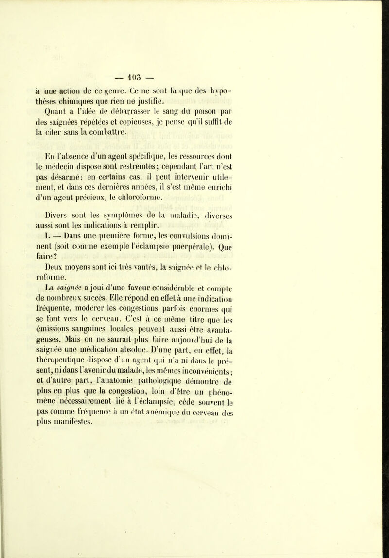 à une aclion de ce genre. Ce ne sont là que des hypo- thèses chimiijues que rien ne justifie. Quant à l'idée de débarrasser le sang du poison par des saignées répétées et copieuses, je pense qu'il suffit de la citer sans la combattre. En l'absence d'un agent spécifique, les ressources dont le médecin dispose sont restreintes; cependant l'art n'est pas désarmé; en certains cas, il peut intervenir utile- meul, et dans ces dernières années, il s'est môme enrichi d'un agent précieux, le chloroforme. Divers sont les symptômes de la maladie, diverses aussi sont les indications à remplir. I. — Dans une première forme, les convulsions domi- nent (soit comme exemple l'éclampsie puerpérale). Que faire ? Deux moyens sont ici très vantés, la soignée et le chlo- roforme. La saignée a joui d'une faveur considérable et compte de nombreux succès. Elle répond en effet à une indication fréquente, modérer les congestions parfois énormes (|ui se font vers le cerveau. C'est à ce môme titre que les émissions sanguines locales peuvent aussi être avanta- geuses. Mais on ne saurait plus faire aujourd'hui de la saignée une médication absolue. D'une part, en effet, la thérapeutique dispose d'un agent qui n'a ni dans le pré- sent, ni dans l'avenir du malade, les mêmes inconvénients ; et d'autre part, l'anatomie pathologique démontre de plus en plus que la congestion, loin d'être un phéno- mène nécessairement lié à l'éclampsie, cède souvent le pas comme fréquence à un état anémi([ue du cerveau des plus manifestes.