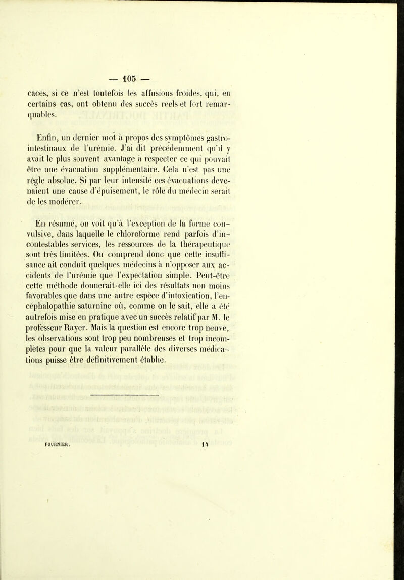 caces, si ce n'est toutefois les affusions froides, qui, eu certains cas, ont obtenu des succès réels et fort remar- quables. Enfin, un dernier mot à propos des symptômes gastro- intestinaux de l'urémie. J'ai dit précédemment qu'il y avait le plus souvent avanlage à respecter ce qui pouvait être une évacuation supplémentaire. Cela n'est pas une règle absolue. Si par leur intensité ces évacuations deve- naient une cause d'épuisement, le rôle du médecin serait de les modérer. En résumé, on voit qu'à l'exception de la forme con- vulsive, dans laquelle le chloroforme rend parfois d'in- contestables services, les l'essources de la thérapeutique sont très limitées. On comprend donc que cette insutfi- sance ail conduit quelques médecins à n'opposer aux ac- cidents de l'urémie que l'expectation simple. Peut-être cette méthode donnerait-elle ici des résultats non moins favorables que dans une autre espèce d'intoxication, l'eii- céphalopathie saturnine où, comme on le sait, elle a été autrefois mise en pratique avec un succès relatif par M. le professeur Rayer. Mais la question est encore trop neuve, les observations sont trop peu nombreuses et trop incom- plètes pour que la valeur parallèle des diverses médica- tions puisse être définitivement établie. FOURNIER. 14