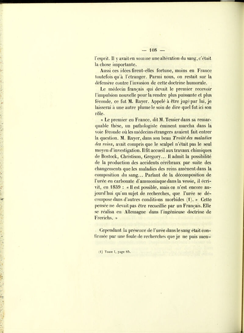 l'esprit. Il y avaiten soiiiine une altération du sang, c'était la chose importante. Aussi ces idées firent-elles fortune, moins en France toutefois qu'à l'étranger. Parmi nous, on restait sur la défensive contre l'invasion de cette doctrine humorale. Le médecin français qui devait le premier recevoir l'impulsion nouvelle pour la rendre plus puissante et plus féconde, ce fut M. Rayer. Appelé à être jugé par lui, je laisserai à une autre plume le soin de dire quel fut ici son rôle. « Le premier en France, dit M. Tessierdans sa remar- ([uable thèse, un pathologisie éminent marcha dans la voie féconde où les médecins étrangers avaient fait entrer la question. M. Rayer, dans son beau Traité des maladies des reins, avait compris que le scalpel n'était pas le seul moyen d'investigation. Il fit accueil aux travaux chimiques de Rostock, Christison, Gregory... Il admit la possibilité de la production des accidents cérébraux par suite des changements que les maladies des reins amènent dans la composition du sang... Parlant de la décomposition de l'urée en carbonate d'ammoniaque dans la vessie, il écri- vit, en 1830 : « Il est possible, mais ce n'est encore au- jourd'hui qu'un sujet de recherches, que l'urée se dé- compose dans d'autres conditions morbides (1).» Cette pensée ne devait pas être recueillie par un Français. Elle se réalisa on Allemagne dans l'ingénieuse doctrine de Frerichs. » Cependant la présence de l'urée dans le sang était con- (irmée par une foule de recherches que je ne puis men- (1) Tome I, page 85.