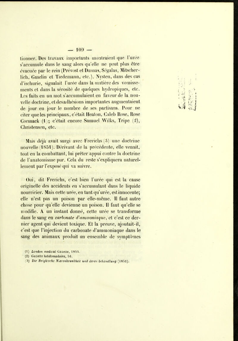 tioniier. Des travaux importants montraient ([uo, Vm'éo s'accumule dans le sang alors qu'elle ne peut plus être évacuée par le rein (Prévost et Dumas, Ségalas, Mitscher- lich, Gmelin et Tiedeniann, etc.). Nyslen, dans des cas d'isclîurie, signalait l'urée dans la matière des vomisse- ments et dans la sérosité de quelques hydropiques, etc. Les faits en un mot s'accumulaient en faveur de la nou- velle doctrine, et desadhésions importantes augmentaient de jour en jour le nombre de ses partisans. Pour ne citer que les principaux, c'était Healon, (valeb Rose, Rose Cormack (l i; c'était encore Samuel Wilks, Tripe (-2), Christensen, etc. Mais déjà avait surgi avec Frericlis (o) une doctrine nouvelle (1851). Dérivant de la pn'îcédente, elle venait, tout en la combattant, lui prêter appui contre la doctrine de l'anatomisme pur. (^ela du reste s'expliquera naturel- lement par l'exposé qui va suivre. Oui, dit Frerichs, c'est bien l'urée qui est la cause originelle des accidents en s'accumulant dans le liquide nourricier. Mais cette urée, en tant qu'urée, est innocente; elle n'est pas un poison par elle-même. Il faut autre chose pour qu'elle devienne un poison. 11 faut qu'elle se modifie. A un instant donné, cette urée se transforme dans le sang en carbonate d'ammoniaque, et c'est ce der- nier agent qui devient toxique. Et la preuve, ajoutait-il, c'est que l'injection du carbonate d'ammoniaque dans le sang des animaux produit un ensemble de symptômes (t) London médical Gazelle, t8/i4. (2) Gazette hebdomadaire, bU.