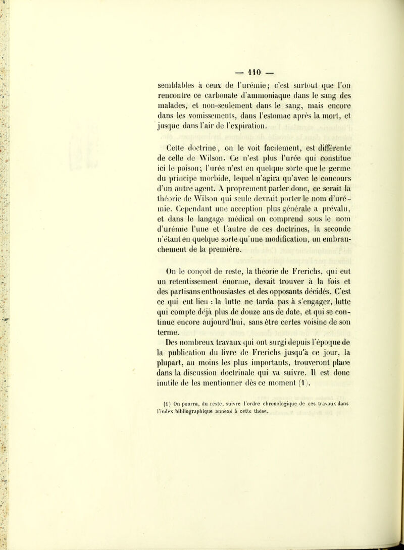 semblables à ceux de l'urémie; c'est surtout que l'on rencontre ce carbonate d'ammoniaque dans le sang des malades, et non-seulement dans le sang, mais encore dans les vomissements, dans l'estomac après la mort, et jusque dans l'air de l'expiration. Celle doctrine, on le voit facilement, est différente de celle de Wilson. Ce n'est plus l'urée qui constitue ici le poison; l'urée n'est en quelque sorte que le germe du principe morbide, lequel n'agira qu'avec le concours d'un autre agent. Â proprement parler donc, ce serait la théorie de Wilson qui seule devrait porterie nom d'uré- mie. (Cependant une acception plus générale a prévalu, et dans le langage médical on comprend sous le nom d'urémie l'une et l'autre de ces doctrines, la seconde n'éianten quelque sorte qu'une modification, un embran- chement de la première. On le conçoit de reste, la théorie de Frerichs, qui eut un retentissement énorme, devait trouver à la fois et des partisans enthousiastes et des opposants décidés. C'est ce qui eut lieu : la lutte ne tarda pas à s'engager, lutte qui compte déjà plus de douze ans de date, et qui se con- tinue encore aujourd'hui, sans être certes voisine de son terme. Des nombreux travaux qui ont surgi depuis l'époque de la publication du livre de Frerichs jusqu'à ce jour, la plupart, au moins les plus importants, trouveront place dans la discussion doctrinale qui va suivre. Tl est donc inutile de les mentionner dès ce moment (1;. (1) On pourra, Ju reste, suivre l'ordre clironolog;ique de ces travaux dans rindex bibliograpliique annexé à cette thèse.