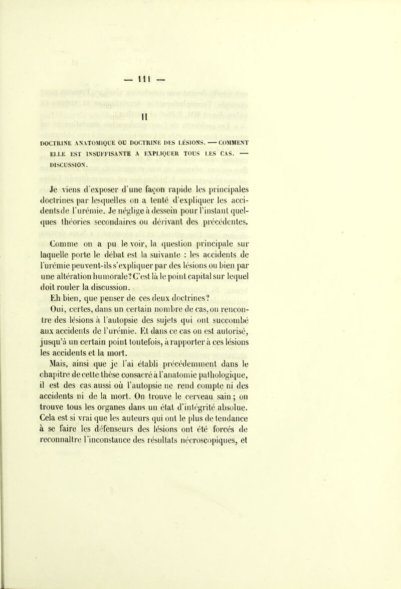 II DOCTRINE ANATOMlQUli OU DOCTRlNli DES LÉSIONS. COMMENT ELLE EST LNSUFFISANTE A EXPLIQUER TOUS LES CAS. DISCUSSION. Je viens d'exposer d'une façon rapide les principales doctrines par lesquelles on a tente d'expliquer les acci- dentsdo l'urémie. Je néglige à dessein pour l'instant quel- ques théories secondaires ou dérivant des précédentes. Comme on a pu le voir, la question principale sur laquelle porte le débat est la suivante : les accidents de l'urémie peuvent-ils s'expliquer par des lésions ou bien par une altération humorale? C'est là le point capital sur lequel doit rouler la discussion. Eh bien, que penser de ces deux doctrines? Oui, certes, dans un certain nombre de cas,on rencon- tre des lésions à l'autopsie des sujets qui ont succombé aux accidents de l'urémie. Rt dans ce cas on est autorisé, jusqu'à un certain point toutefois, à rapporter à ces lésions les accidents et la mort. Mais, ainsi que je l'ai établi précédemment dans le chapitre de cette thèse consacré à l'anatomie pathologique, il est des cas aussi où l'autopsie ne rend compte ni des accidents ni de la mort. On trouve le cerveau sain ; on trouve tous les organes dans un état d'intégrité absolue. Cela est si vrai que les auteurs qui ont le plus de tendance à se faire les défenseurs des lésions ont été forcés de reconnaître l'inconstance des résultats nécroscopiques, et