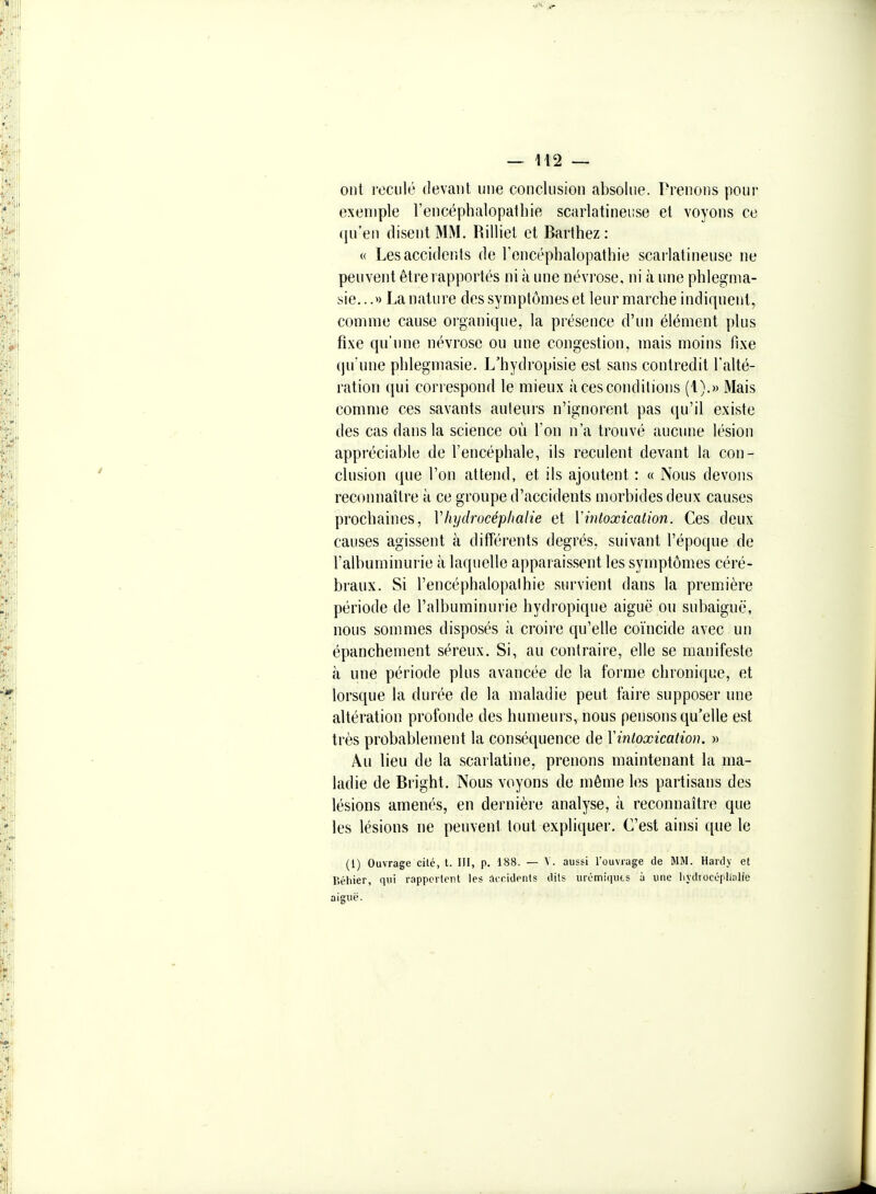 ont reculé devant une conclusion absolue. Prenons pour exemple Tencéphalopatliie scarlatineuse et voyons ce qu'en disent MM. Rilliet et Barthez : « Les accidents de Fencéphalopathie scarlatineuse ne peuvent être rapportés ni à une névrose, ni à une phlegma- sie...» La nature des symptômes et leur marche indiquent, comme cause oi'ganique, la présence d'ini élément plus fixe qu'une névrose ou une congestion, mais moins fixe qu'une phlegmasie. L'hydropisie est sans contredit l'alté- ration qui correspond le mieux à ces conditions (1).» Mais comme ces savants auteurs n'ignorent pas qu'il existe des cas dans la science où l'on n'a trouvé aucune lésion appréciable de l'encéphale, ils reculent devant la con- clusion que l'on attend, et ils ajoutent : « Nous devons reconnaître à ce groupe d'accidents morbides deux causes prochaines, Vhydrocéplialie et ïintoxication. Ces deux causes agissent à différents degrés, suivant l'époque de l'albuminurie à laquelle apparaissent les symptômes céré- braux. Si l'encéphalopalhie survient dans la première période de l'albuminurie hydropique aiguë ou subaiguë, nous sommes disposés à croire qu'elle coïncide avec un épanchement séreux. Si, au contraire, elle se manifeste à une période plus avancée de la forme chronique, et lorsque la durée de la maladie peut faire supposer une altération profonde des humeurs, nous pensons qu'elle est très probablement la conséquence de \intoxication. » Au lieu de la scarlatine, prenons maintenant la ma- ladie de Bright. Nous voyons de même les partisans des lésions amenés, en dernière analyse, à reconnaître que les lésions ne peuvent tout expliquer. C'est ainsi que le (1) Ouvrage cité, t. HI, p. 188. — V. aussi Touvrage de MM. Hardy et r.éhier, qui rappcrtent les ai-ridents dits urémiquts à une liydrocépliolie aiguë.