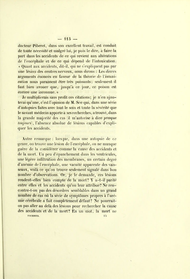 — 115 — tlocteur Piberet, dans son excellent travail, est conduit de toute nécessité et malgré lui, je puis le dire, à faire la part dans les accidents de ce qui revient aux altérations de l'encéphale et de ce qui dépend de l'intoxication. « Quant aux accidents, dit-il, ([ui ne s'expliquent pas pai- une lésion des centres nerveux, nous dirons : Les divers arguments énoncés en faveur de la théorie de Vintoxi- cation nous paraissent être très puissants; seulement il faut bien avouer que, jus({u';i ce jour, ce poison est encore une inconnue. » Je multiplierais sans profit ces citations; je n'en ajou- terai qu'une, c'est l'opinion de M. Sée qui, dans une série d'autopsies faites avec tout le soin et toute la sévérité que le savant médecin apporte à sesi'ccherches, a trouvé, dans la grande majorité des cas (il m'autorise à dire presque toujours)^ l'absence absolue de lésions capables d'expli- quer les accidents. Autre remarque : lorsque, dans une autopsie de ce genre, on trouve une lésion de Tencéphale, on ne manque guère de la considérer comme la cause des accidents et de la mort. Un peu d'épanchement dans les ventricules, une légère infiltration des membranes, un certain degré d'anémie de l'encéphale, une vacuité apparente des vais- seaux, voilà ce qu'on trouve seulement signalé dans bon nombre d'observations. Or, je le demande, ces lésions rendent-elles bien compte de la mort? Y a-t-il parité entre elles et les accidents qu'on leur attribue? Ne ren- contre-t-on pas des désordres semblables dans un grand nombre de cas où la série de symptômes propres à l'uré- mie cérébrale a fait complètement défaut? Ne pourrait- on pas aller au delà des lésions pour rechercher la cause des accidents et de la mort? En un mot, la mort ne FOURNIES. 15