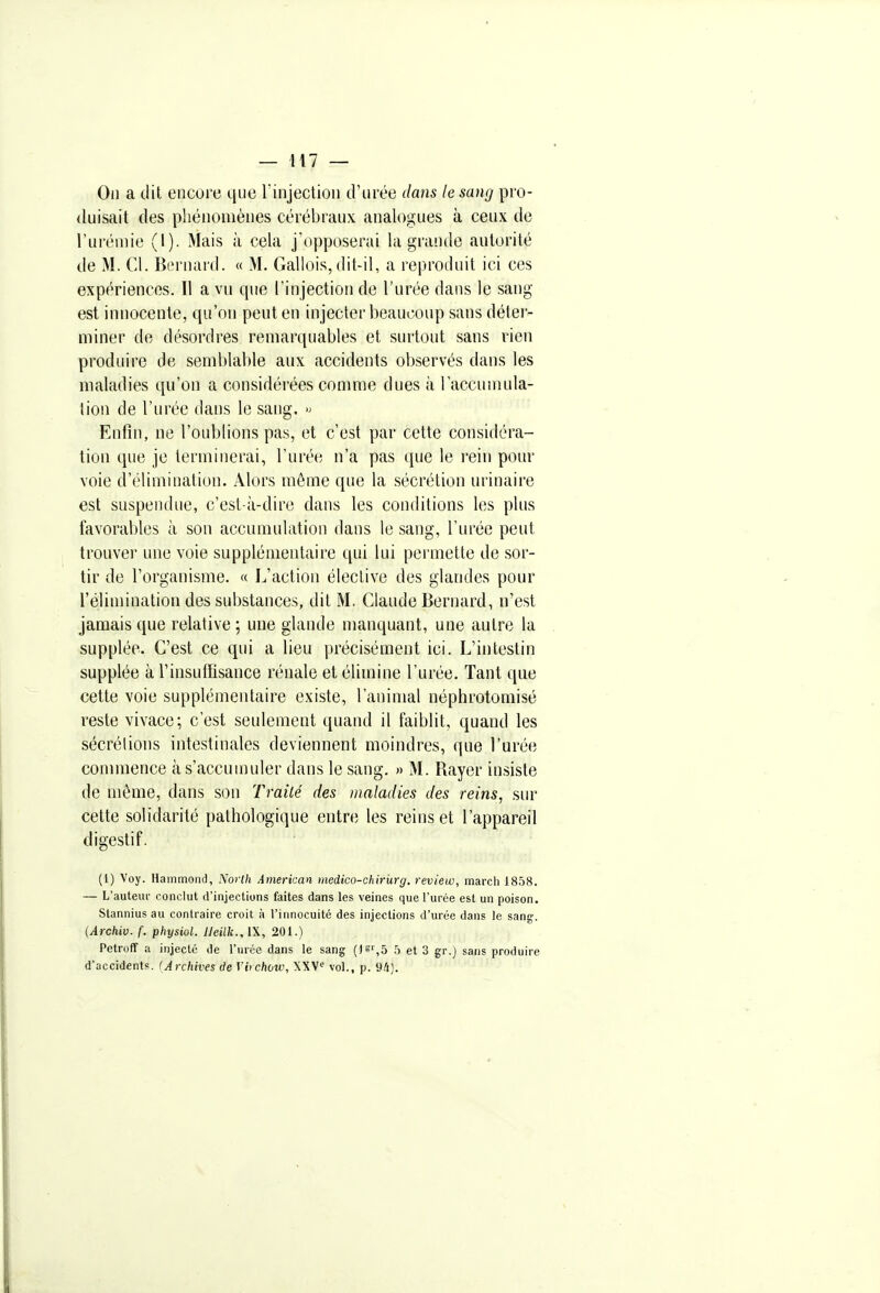 On a (lit encore qne l'injection d'urée dans le sang pro- duisait des phénomènes cérébraux analogues à ceux de l'urémie (1). Mais à cela j'opposerai la grande autorité de M. Cl. Bernard. « M. Gallois, dit-il, a reproduit ici ces expériences. Il a vu que l'injection de l'urée dans le sang est innocente, qu'on peut en injecter beaucoup sans déter- miner do désordres remarquables et surtout sans rien produire de semblable aux accidents observés dans les maladies qu'on a considérées comme dues à l'accumula- tion de l'urée dans le sang. » Enfin, ne l'oublions pas, et c'est par cette considéra- tion que je terminerai, l'urée n'a pas que le rein pour voie d'élimination. Alors même que la sécrétion urinaire est suspendue, c'est-à-dire dans les conditions les plus favorables à son accumulation dans le sang, l'urée peut trouver une voie supplémentaire qui lui permette de sor- tir de l'organisme. « L'action élective des glandes pour l'élimination des substances, dit M. Claude Bernard, n'est jamais que relative; une glande manquant, une autre la supplée. C'est ce qui a lieu précisément ici. L'intestin supplée à l'insuffisance rénale et élimine l'urée. Tant que cette voie supplémentaire existe, l'animal néphrotomisé reste vivace; c'est seulement quand il faiblit, quand les sécrétions intestinales deviennent moindres, que l'urée commence à s'accumuler dans le sang. « M. Rayer insiste de même, dans son Traité des maladies des reins, sur cette solidarité pathologique entre les reins et l'appareil digestif. (1) Voy. Hammond, Norlh American medico-chirurg. review, mardi 1858. — L'auteur conclut d'injections faites dans les veines que l'urée est un poison. Stannius au contraire croit à riunocuité des injections d'urée dans le sang'. {Archiv. f. physiol. Ueilk.^W, 201.) Petroflf a injecté de rnrée dans le sang ()S',5 et 3 gr.j sans produire d'accident?. (Archives de Vitchovo, XXV vol., p. 9/i).