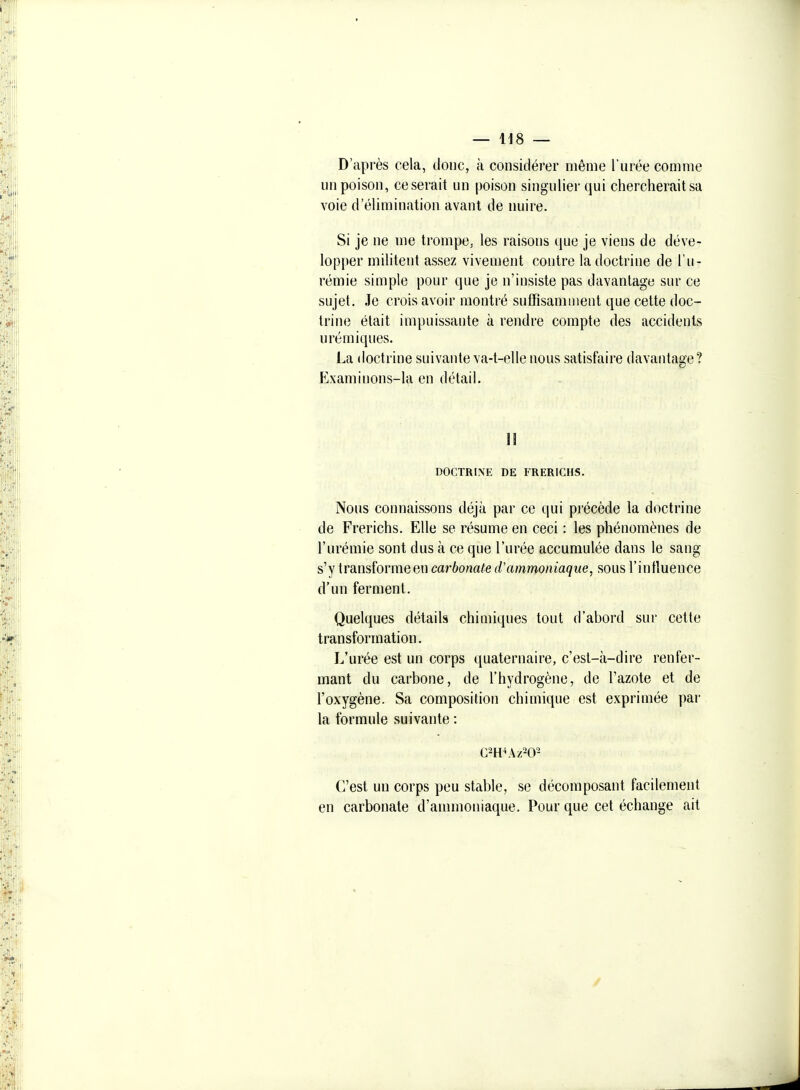 D'après cela, donc, à considérer même l'urée comme un poison, ce serait un poison singulier qui chercherait sa voie d'élimination avant de nuire. Si je ne me trompe, les raisons que je viens de déve- lopper militent assez vivement contre la doctrine de l'u- rémie simple pour que je n'insiste pas davantage sur ce sujet. Je crois avoir montré suffisamment que cette doc- trine était impuissante à rendre compte des accidents urémiques. La doctrine suivante va-t-elle nous satisfaire davantage? Examinons-la en détail. 11 DOCTRINE DE FRERICHS. Nous connaissons déjà par ce qui précède la doctrine de Frerichs. Elle se résume en ceci : les phénomènes de l'urémie sont dus à ce que l'urée accumulée dans le sang s'y transtbrmeen carbonate d'ammoniaque, sous l'intluence d'un ferment. Quelques détails chimiques tout d'abord sur cette transformation. L'urée est un corps quaternaire, c'est-à-dire renfer- mant du carbone, de l'hydrogène, de l'azote et de l'oxygène. Sa composition chimique est exprimée par la formule suivante : C'est un corps peu stable, se décomposant facilement en carbonate d'ammoniaque. Pour que cet échange ait