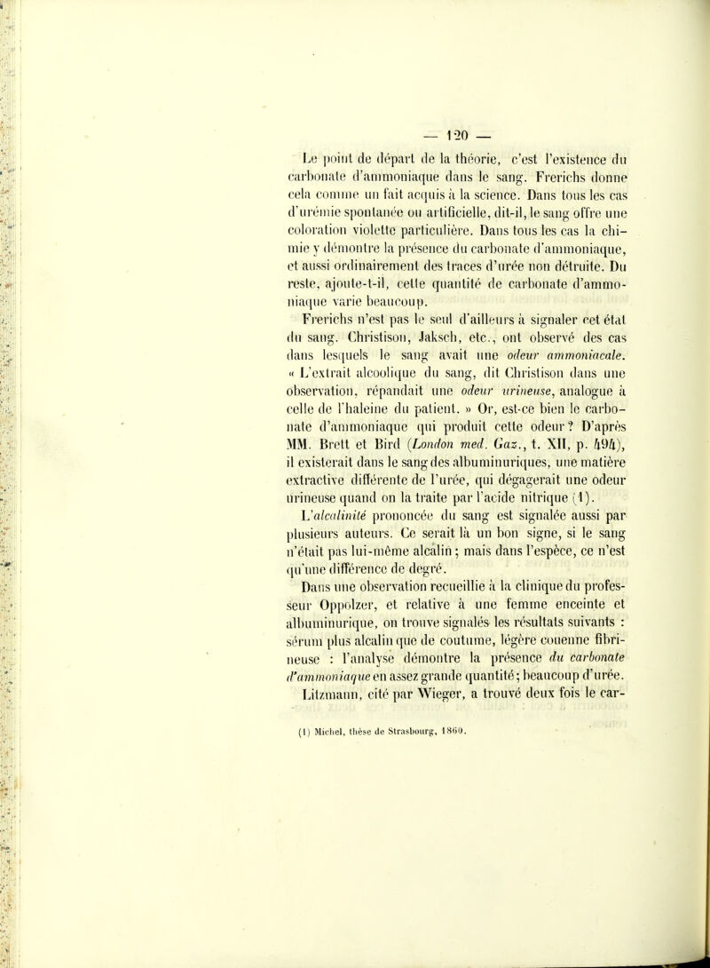 Le i)oiiit de départ de la théorie, c'est l'existence du carbonate d'ammoniaque dans le sang. Frerichs donne cela comme un fait acquis à la science. Dans tous les cas d'urémie spontanée ou artificielle, dit-il, le sang offre une coloration violette particulière. Dans tous les cas la chi- mie y démontre la présence du carbonate d'ammoniaque, et aussi ordinairement des traces d'urée non détruite. Du i-esle, ajoute-t-il, cette quantité de carbonate d'ammo- niaque varie beaucoup. Fi'erichs n'est pas le seul d'ailleurs à signaler cet état du sang. Christison, Jaksch, etc., ont observé des cas dans lesquels le sang avait une odeur ammoniacale. '( L'extrait alcoolique du sang, dit Christison dans une observation, répandait une odeur urineuse, analogue à celle de Thaleine du patient. » Or, est-ce bien le carbo- nate d'anmioniaque qui produit cette odeur ? D'après MM. Brett et Bird {London med. Gaz., t. XH, p. 494), il existerait dans le sang des albuminuriques, une matière extractive différente de l'urée, qui dégagerait une odeur urineuse quand on la traite par l'acide nitrique (^1). Valcalinilé prononcée du sang est signalée aussi par plusieurs auteurs. Co serait là un bon signe, si le sang n'était pas lui-même alcalin ; mais dans l'espèce, ce n'est qu'une différence de degré. Dans une observation recueillie à la clinique du profes- seui' Oppolzer, et relative à une femme enceinte et albuminurique, on trouve signalés les résultats suivants : sérum plus alcalin que de coutume, légère couenne fîbri- neuse : l'analyse démontre la présence du carbonate d'ammoniaque en assez grande quantité; beaucoup d'urée. Litzmann, cité par Wieger, a trouvé deux fois le car- (I) Michel, thèse de Strasbourg:, 1««0.