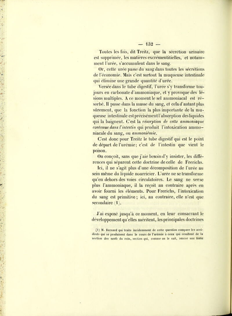 Toutes les fois, dit Treitz, que la sécrétion urinaire est supprimée, les matières excrémentitielles, et notam- ment l'urée, s'accumulent dans le sang. Or, cette urée passe du sang dans toutes les sécrétions de l'économie. Mais c'est surtout la muqueuse intestinale qui élimine une grande quantité d'urée. Versée dans le tube digestif, l'urée s'y transforme tou- jours en carbonate d'anmioniaque, et y provoque des lé- sions multiples. A ce moment le sel ammoniacal est ré- sorbé. 11 passe dans la masse du sang, et cela d'autant plus sûrement, que la fonction la plus importante delà mu- queuse intestinale est précisément Tabsorption des liquides qui la baignent. C'est la résorption de cette ammoniaque contenue dans rintestin qui produit l'intoxication ammo- niacale du sang, ou ammoniémie. C'est donc pour Treitz le tube digestif qui est le point de départ de l'urémie; c'est de l'intestin que vient le poison. On conçoit, sans que j'aie besoin d'y insister, les diffé- rences qui séparent celte doctrine de celle de Frerichs. Ici, il ne s'agit plus d'une décomposition de l'urée au sein même du liquide nourricier. L'urée ne se transforme qu'en dehors des voies circulatoires. Le sang ne verse plus l'ammoniaque, il la reçoit au contraire après en avoir fourni les éléments. Pour Frerichs, l'intoxication du sang est primitive; ici, au contraire, elle n'est que secondaire (1). J'ai exposé jusqu'à ce moment, en leur consacrant le développement qu'elles méritent, les principales doctrines (1) M. Bernard qui traite incidemment de cette question compare les acci- dents qui se produisent dans le cours de l'urémie à ceux qui résultent de la section des nerfs du rein, section qui, comme on le sait, amène une fonte