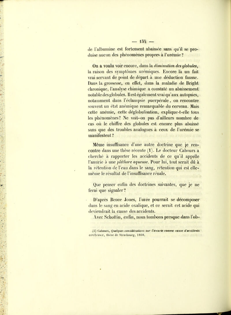 de l'albumine est fortemeut abaissée sans qu'il se pro- duise aucun des phénomènes propres à l'urémie ? On a voulu voir encore, dans la diminution des globules, la raison des symptômes urémiques. Encore là un fait vrai servant de point de départ à une déduction fausse. Dans la grossesse, en effet, dans la maladie de Bright chronique, l'analyse chimique a constaté un abaissement notable des globules. Il est également vrai qu'aux autopsies, notamment dans l'éclampsie puerpérale, on rencontre souvent un état anémique remarquable du cerveau. Mais cette anémie, cette déglobulisation, explique-t-elle tous les phénomènes? Ne voit-on pas d'ailleurs nombre de cas où le chiffre des globules est encore plus abaissé sans que des troubles analogues à ceux de l'urémie se manifestent? Même insuffisance d'une autre doctrine que je ren- contre dans une thèse récente (1). Le docteur Cahours a cherché à rapporter les accidents de ce qu'il appelle l'anurie b une pléthore aqueuse. Pour lui, tout serait dû à la l'étention de l'eau dans le sang, rétention qui est eWe- mêine le résultat de l'insuffisance rénale. Que penser enfin des doctrines suivantes, que je ne ferai que signaler? D'après Bence Jones, l'urée pourrait se décomposer dans le sang en acide oxalique, et ce serait cet acide qui deviendrait la cause des accidents. Avec Schottin, enfin, nous tombons presque dans l'ob- (1) Cahours, Quelques considéiaiioiis sur l'anurie comme cause d'acciienls cérébraux, thèse de Strasbourg, 1800.