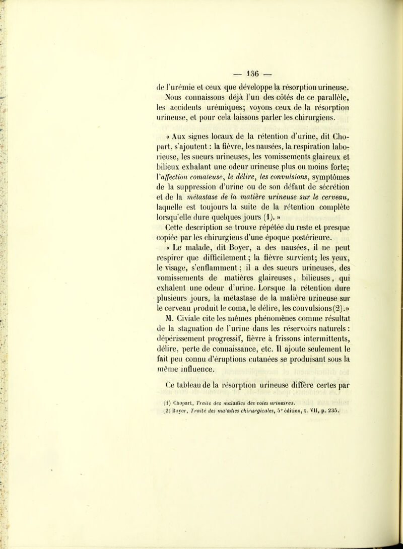 de l'urémie et ceux que développe la résorption urineuse. Nous connaissons déjà l'un des côtés de ce parallèle, les accidents urémiques; voyons ceux de la résorption urineuse, et pour cela laissons parler les chirurgiens. 0 Aux signes locaux de la rétention d'urine, dit Cho- part, s'ajoutent : la fièvre, les nausées, la respiration labo- rieuse, les sueurs urineuses, les vomissements glaireux et bilieux exhalant une odeur urineuse plus ou moins forte; Vaffection comateuse^ le délire, les convulsions, symptômes de la suppression d'urine ou de son défaut de sécrétion et de la métastase de la matière urineuse sur le cerveau, laquelle est toujours la suite de la rétention complète lorsqu'elle dure quelques jours (1). » Cette description se trouve répétée du reste et presque copiée parles chirurgiens d'une époque postérieure. « Le malade, dit Boyer, a des nausées, il ne peut respirer que difficilement; la fièvre survient; les yeux, le visage, s'enflamment ; il a des sueurs urineuses, des vomissements de matières glaireuses, bilieuses, qui exhalent une odeur d'urine. Lorsque la rétention dure plusieurs jours, la métastase de la matière urineuse sur le cerveau produit le coma, le délire, les convulsions(2).» M. Civiale cite les mêmes phénomènes comme résultat de la stagnation de l'urine dans les réservoirs naturels : dépérissement progressif, fièvre à frissons intermittents, délire, perte de connaissance, etc. Il ajoute seulement le fait peu connu d'éruptions cutanées se produisant sous la même influence. (>e tableau de la résorption urineuse diffère certes par (1) Chopart, Traite des maladies des voies urinaires. [2} Boyer, Traité des maladies chirurgicales, 5''édition, t. VU, p. 235.