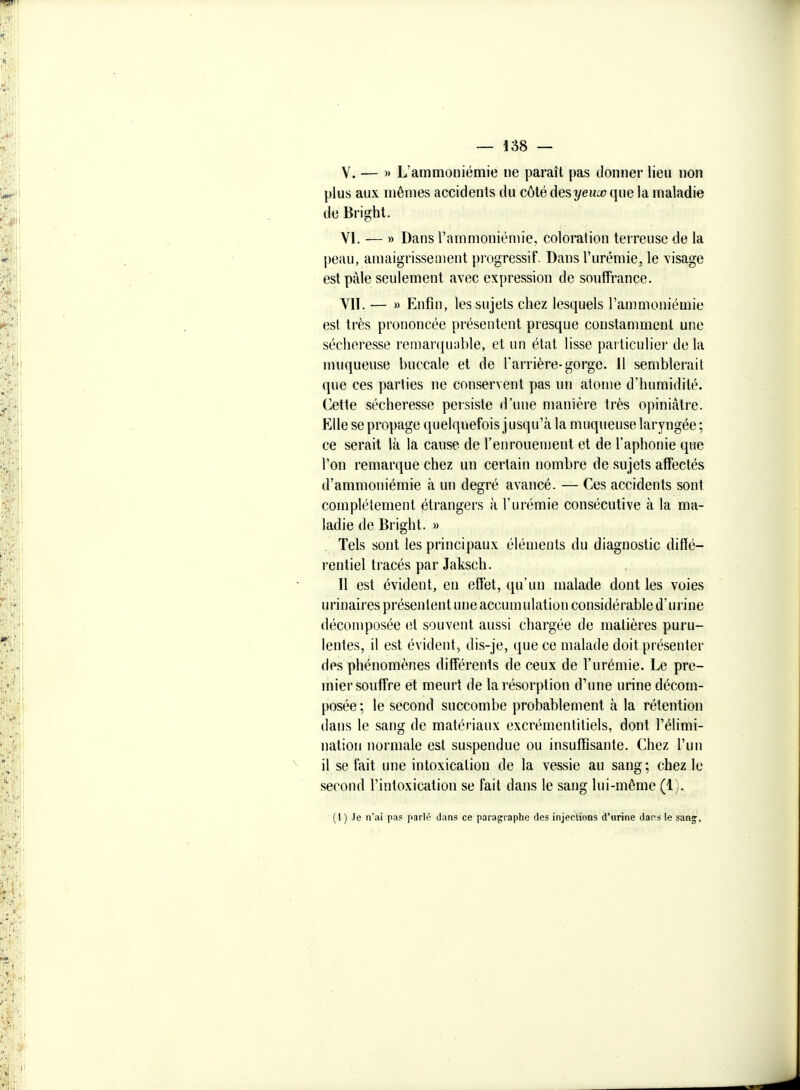 V. — )> L'ammouiémie ne paraît pas donner lieu non plus aux mêmes accidents du côté desyeuoo que la maladie de Bright. VI. — » Dans l'ammoniénue, coloration terreuse de la peau, amaigrissement progressif. Dans l'urémie, le visage est pâle seulement avec expression de souffrance. VII. — » Enfin, les sujets chez lesquels l'ammoniémie est très prononcée présentent presque constanmieut une sécheresse remarquoble, et un état lisse particulier delà muqueuse buccale et de l'arrière-gorge. Il semblerait que ces parties ne conservent pas un atome d'humidité. Cette sécheresse peisiste d'une manière très opiniâtre. Elle se propage quelquefois jusqu'à la muqueuse laryngée ; ce serait là la cause de l'enrouement et de l'aphonie que l'on remarque chez un certain nombre de sujets affectés d'ammoniémie à un degré avancé. — Ces accidents sont complètement étrangers à l'urémie consécutive à la ma- ladie de Bright. » Tels sont les principaux éléments du diagnostic diffé- rentiel tracés par Jaksch. Il est évident, en effet, qu'un malade dont les voies urinaires présentent une accumulation considérable d'urine décomposée et souvent aussi chargée de matières puru- lentes, il est évident, dis-je, que ce malade doit présenter des phénomènes différents de ceux de l'urémie. Le pre- mier souffre et meurt de la résorption d'une urine décom- posée; le second succombe probablement à la rétention dans le sang de matériaux excrémentitiels, dont l'élimi- nation normale est suspendue ou insuffisante. Chez l'un il se fait une intoxication de la vessie au sang; chez le second l'intoxication se fait dans le sang lui-même (1). (I ) ,le n'ai pas parlé dans ce parasfi-aphe des injections d'urine daps le san^,