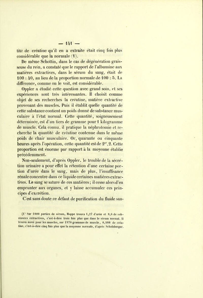 tité de créatiue qu'il en a extraite était cinq fois plus considérable que la normale (1). De même Schottin, dans le cas de dégénération grais- seuse du rein, a constaté que le rapport de l'albumine aux matières extractives, dans le sérum du sang, était de 100 : liO, au lieu de la proportion normale de 100 : 5, La difîérence, comme on le voit, est considérable. Oppler a étudié cette question avec grand soin, et ses expériences sont très intéressantes. Il choisit comme objet de ses recherches la créatine, matière extractive provenant des muscles. Puis il établit quelle quantité de celte substance contient un poids donné de substance mus- culaire à l'état normal. Cette quantité, soigneusement déterminée, est d'un tiers de gramme pourl kilogramme de muscle. Cela conim. il pratique la néphrotomie et re- cherche la quantité de créatine contenue dans le même poids de chair musculaire. Or, quarante ou cinquante heures après l'opération, cette quantité est de 2',2. Cette proportion est énorme par rapport à la moyenne établie précédemment. Non-seulement, d'après Oppler, le trouble de la sécré- tion urinaire a pour effet la rétention d'une certaine por- tion d'urée dans le sang, mais de plus, l'insuffisance rénale concentre dans ce liquide certaines matières extrac- tives. Le sang se sature de ces matières ; il cesse alors d'en emprunter aux organes, et y laisse accumuler ces prin- cipes d'excrétion. C'est sans doute,ce défaut de purification du fluide san- {V Sur 1000 parties de sérum, Hoppe trouva 1,27 d'urée et 8,6 de sub- stances extractives, c'est-à-dire trois fois plus que dans le sérum normal. Il trouva aussi pour les muscles, sur 1970 grammes de muscle, 0,408 de créa- tine, c'est-à-dire cinq fois plus que la moyenne normale, d'après Scholsberger.