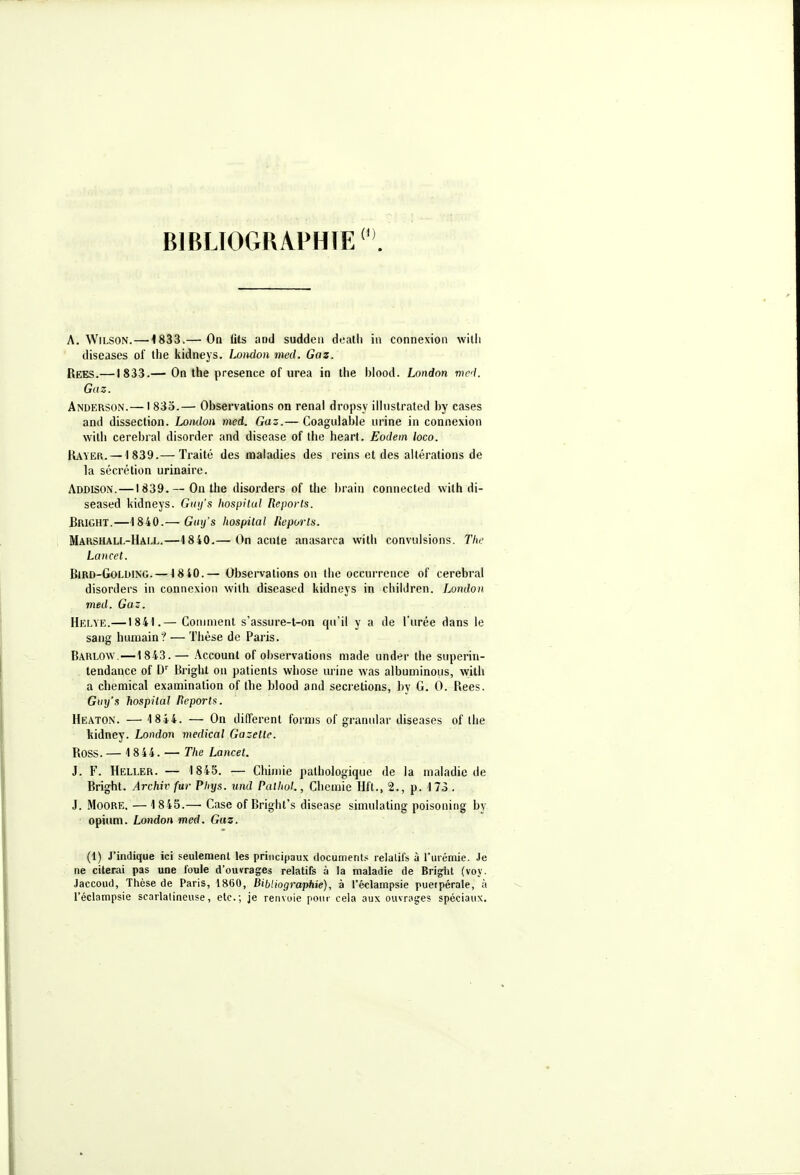 BIBLIOGRAPHIE ^ . A. WiLSON.—4833.— Oq Uts and sudden dealli in connexion willi diseases of the kidneys. LoMon med. Gaz. Rees.—1833.— On the présence of urea in the blood. Lnndon wed. Gaz. Anderson.— I 833.— Observations on rénal dropsy ilhislrated by cases and dissection. Loiulon med. Gaz.— Coagidable urine in connexion with cérébral disorder and disease of the heart. Eodem loco. Rayer. —1839.— Traité des maladies des reins et des altérations de la sécrétion urinaire. Addison.—1839. — On the disorders of the brain connected wilh di- seased kidneys. Ginfs hospitul Reports. Bright.—1840.— Gtnj's hospital lieporls. Marshall-Hai.l.—1840.— On acule anasarca with convulsions. The La H cet. BiRD-GoLDiNG. —18 40.— Observations on llie occurrence of cérébral disorders in connexion with diseased kidneys in chiidren. London med. Gaz. Helye.—1841.— Comment s'assure-t-on qu'il y a de l'urée dans le sang humain? — Thèse de Paris, Barlow.—1843.— Account of observations made under the superin- tendance of D' Bright on patients whose urine was albuminous, with a chemical examination of the blood and sécrétions, by G. 0. Rees. Guy's hospilal Reports. Heaton. — 18*4. — On différent fornis of gramdar diseases of ihe kidney. London médical Gazette. Ross. — 1844. — The Lancet. J. F. Heller. — 1845. — Chimie pathologique de la maladie de Bright. Archiv fur Phys. und Palhol., Chcmie Hft., 2., p. 173 . J. MoORE. —1845.— Case of Bright's disease simulating poisoning by opium. London med. Gaz. (1) J'indique ici seulement les principaux documents relatifs à l'urémie. Je ne citerai pas une foule d'ouvrages relatifs à la maladie de Briglit (voy. Jaccoud, Thèse de Paris, 1860, Bibliographie), à l'éclampsie puerpérale, à l'éclampsie scarlatineuse, etc.; je renvoie pour cela aux ouvrages spéciaux.