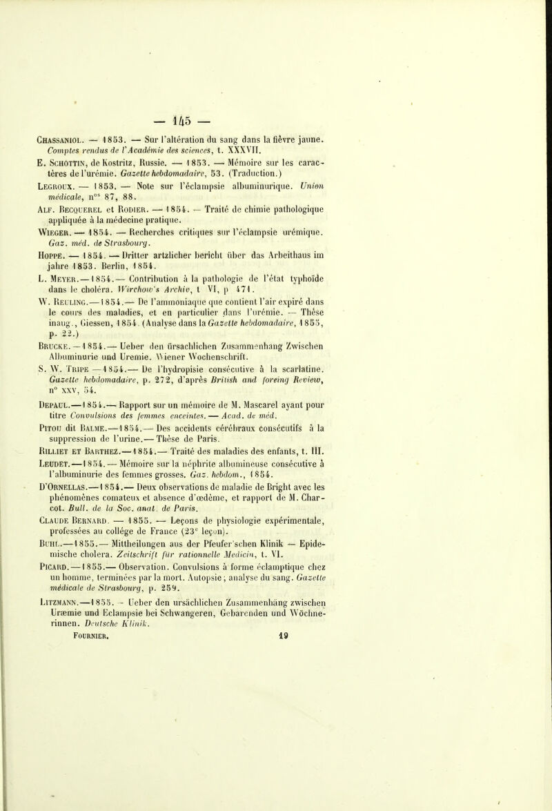 Chassaniol. — 1833. — Sur l'altération du sang dans la fièvre jaune. Comptes rendus de VAcadémie des sciences, t. XXXVII. E. ScHOTTiN, de Kostrilz, Russie. — 1853. —■ Mémoire sur les carac- tères de l'urémie. Gazette hebdomadaire, 53. (Traduction.) Legroux.— 1853.— Note sur l'éclampsie albuminurique. Unim médicale, n°' 87, 88. Alf. Becquerel et Rodier. — 1854. — Traité de chimie pathologique appliquée à la médecine pratique. WlEGER.— 1854. —Recherches critiques sur l'éclampsie urémique. Gaz. méd. de Strasbourg. HoPPE. — 1854.'—Uritter artzHcher bericht iiber das Arbeithaus im jahre -1853. Berhn, 1 854. L. Meyer. —1 854.— Contribution à la pathologie de l'état typhoïde dans le choléra. Wirchow's Archiv, t VI, p 471. W. Relling.—1834.— De l'ammoniaque que contient l'air expiré dans le cours des maladies, et en particulier dans l'urémie. — Thèse inaug., Giessen, 1854. (Analyse dans laGazette hebdomadaire, 1853, p. 22.) Brucke. — 1 854.— Ueber den ûrsachlichen Zusammenhang Zwischen Albuminurie und Urémie. Wiener Wochenschrift. S. W. Tripe—1 834.— Ue l'hydropisie consécutive à la scarlatine. Gazette hebdomadaire, p. 272, d'après Brilish and foreing Review, n° XXV, 54. Depaul.—1 85i.—• Rapport sur un mémoire de M. Mascarel ayant pour titre Convulsions des femmes enceintes. — Acad. de méd. Pitou dit Balme.—1 854.— Des accidents cérébraux consécutifs à la suppression de l'urine.— Thèse de Paris. RiLLiET et Barthez.—1 854.— Traité des maladies des enfants, t. 111. Leudet.—1 834. — Mémoire sur la néphrite albumineuse consécutive à l'albuminurie des femmes grosses. Gaz. hebdom., 1854. D'Ornellas.—1 854.— Deux observations de maladie de Bright avec les phénomènes comateux et absence d'œdème, et rapport de M. Char- cot. Bull, de la Soc. anal, de Paris. Claude Bernard. — 1853. —■ Leçons de physiologie expérimentale, professées au collège de France (23 leçun). Bl'Hl.—1853.— Mittheilungen aus der Pfeufer'schen Klinik — Epide- mische choiera. Zeilschrift fur rationnelle Medicin, t. VI. Picard.—1855.— Observation. Convulsions à forme éclamptique chez un homme, terminées par la mort. Autopsie ; analyse du sang. Gazette médicale de Strasbourg, p. 259. Litzmann.—1 853. - Ueber den ûrsachlichen Zusammenhâng zwischen Uraemie und Eclampsie bei Schwangeren, Gebarenden und Wôchne- rinnen. Deutsche Klinik. FOURNIER. 19