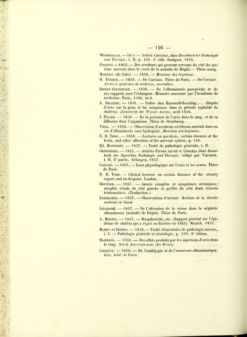 WuNDERLiCK. — \8i>'6.— Article Choléra, à^m Hamlbuchder Pathologie und Thérapie, t. Il, p. 451. 2'' édit. Stuttgart, 1855. FiiîEUET.—1855.— Des accidents qui peuvent survenir du côté du sys- tème nerveux dans le cours de la maladie de Bright.— Thèse inaug. Marchal (de Galvi). — 1855. — Moniteur des hôpitaux. 11. Tessier. — 1856. — De l'urémie. Thèse de Paris. — De l'urémie. Archives générales de médecine, novembre. IiMBERT-GoURBEYRE.— 1856. — De l'albuminurie puerpérale et de ses rapports avec l'éclampsie. Mémoire couronné par l'Académie de médecine. Paris, 1856, in-8. A. Drasche.— 1836. —Ueber den HarnstofT-Beschlag (Dépôts d'urée sur la peau et les muqueuses dans la période typhoïde du choléra). Zeitschrifl der Wiener Acrlze, avril 1856. J. Picard. — 1 856. — De la présence de l'urée dans le sang, et de sa diffusion dans l'organisme. Thèse de Strasbourg. Vidal. — 1856.— Observation d'accidents cérébraux mortels dans un cas d'albuminurie sans hydropisie. Moniteur des hôpitaux. Pl. B. ToDD, — 1 856. — Lectures on paralysis, certain diseases of the brain, and other affections of the nervous System, p. 148. Ed. Monneret. — 1 857. — Traité de pathologie générale, t. II. Griesinger.— 1857. — Articles Fièvre jaune et Choléra dans Hand- buch der Speciellen Pathologie und Thérapie, rédigé par Virchow, t. II, 2* partie. Erlangen, 1857. Gallois. — 1 857.— Essai physiologique sur l'urée et les urates. Thèse de Paris. R. B. ToDD. — CHnical lectures on certain diseases of the urinary organs and on dropsies. London. Brunner.— 1857. — Anurie complète et symptômes urémiques ; atrophie rénale du côté gauche et pyélite du côté droit. Gazette hebdomadaire. (Traduction.) Lesseliers.— 1857. — Observations d'urémie. Bulletin de la Société médicale de Gand. Lécorché. — 1857. — De l'altération de la vision dans la néphrite albumineuse (maladie de Bright). Thèse de Paris. A. Martin. — 1837. —Hauptbericht, etc. (Rapport général sur l'épi- démie de choléra qui a régné en Bavière en 1854). Munich, 1 857. Hardy et Béhier. — I 858.— Traité élémentaire de pathologie interne, t. I. — Pathologie générale et sémiologie, p. 539, 2 édition. Hammond. — 1 858. — Des effets produits par les injections d'urée dans le sang. Norlh American mcd. chir Ri-view. Charcot. — 1 858.— De l'amblyopie et de l'amaurose albuminurique. Gaz. hehd. de Paris.