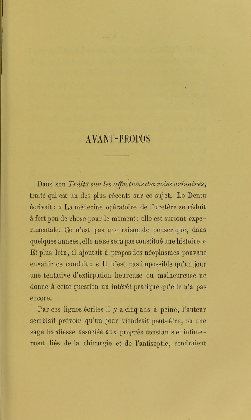AVANT-PROPOS Dans son Traité sur les affections des voies urinaires, traité qui est un clés plus récents sur ce sujet, Le Dentu écrivait : « La médecine opératoire de l’uretère se réduit à fort peu de chose pour le moment: elle est surtout expé- rimentale. Ce n’est pas une raison de penser que, dans quelques années, elle ne se sera pas constitué une histoire.» Et plus loin, il ajoutait à propos des néoplasmes pouvant envahir ce conduit : « II n’est pas impossible qu’un jour une tentative d’extirpation heureuse ou malheureuse ne donne à cette question un intérêt pratique qu’elle n’a pas encore. Par ces lignes écrites il y a cinq ans à peine, l’auteur semblait prévoir qu’un jour viendrait peut-être, où une sage hardiesse associée aux progrès constants et intime- ment liés de la chirurgie et de l’antiseptie, rendraient