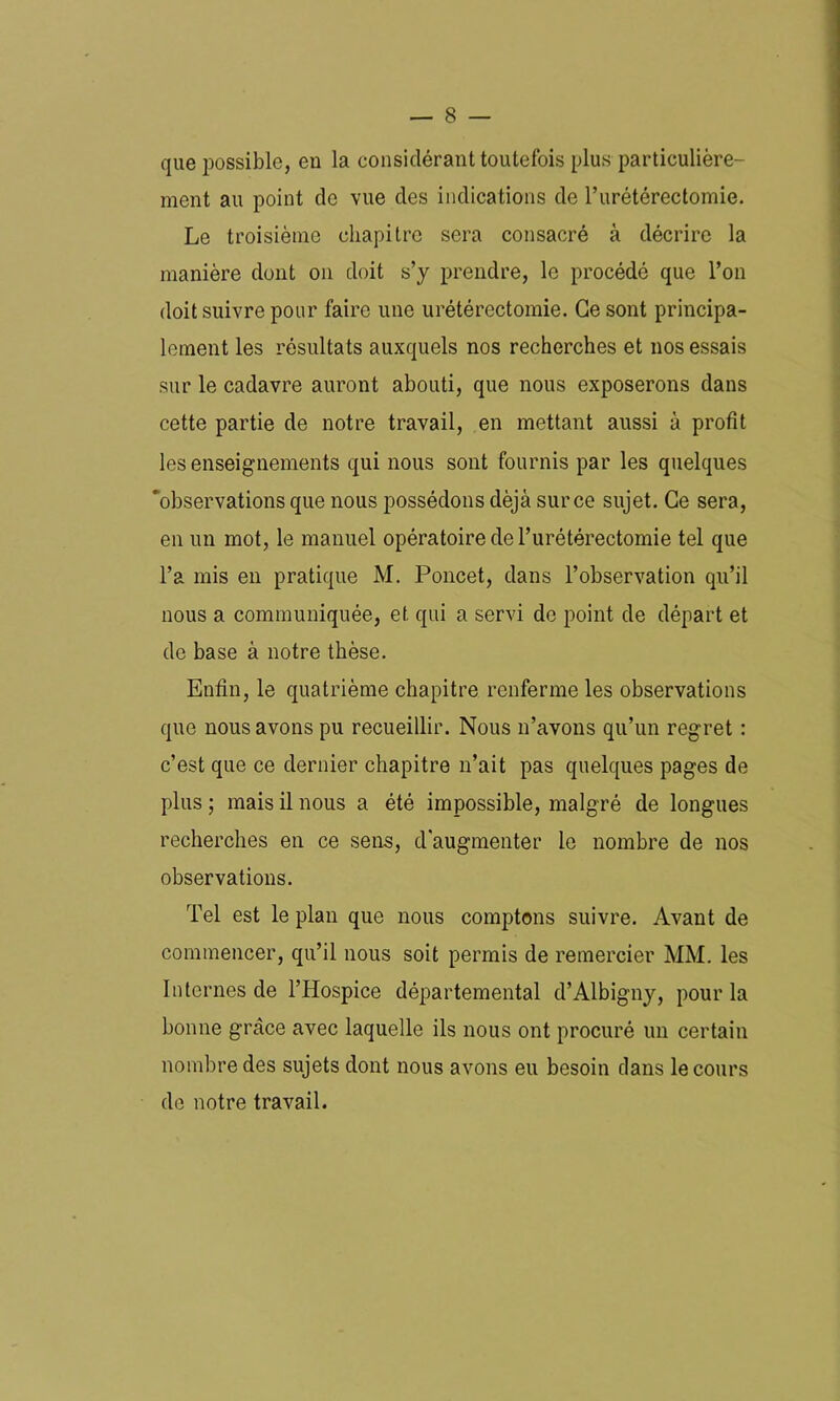 que possible, eu la considérant toutefois plus particulière- ment au point de vue des indications de l’urétérectomie. Le troisième chapitre sera consacré à décrire la manière dont on doit s’y prendre, le procédé que l’on doit suivre pour faire une urétérectomie. Ce sont principa- lement les résultats auxquels nos recherches et nos essais sur le cadavre auront abouti, que nous exposerons dans cette partie de notre travail, en mettant aussi à profit les enseignements qui nous sont fournis par les quelques 'observations que nous possédons déjà sur ce sujet. Ce sera, en un mot, le manuel opératoire de l’urétérectomie tel que l’a mis en pratique M. Poucet, dans l’observation qu’il nous a communiquée, et qui a servi de point de départ et de base à notre thèse. Enfin, le quatrième chapitre renferme les observations que nous avons pu recueillir. Nous n’avons qu’un regret : c’est que ce dernier chapitre n’ait pas quelques pages de plus ; mais il nous a été impossible, malgré de longues recherches en ce sens, d'augmenter le nombre de nos observations. Tel est le plan que nous comptons suivre. Avant de commencer, qu’il nous soit permis de remercier MM. les Internes de l’Hospice départemental d’Albigny, pour la bonne grâce avec laquelle ils nous ont procuré un certain nombre des sujets dont nous avons eu besoin dans le cours de notre travail.