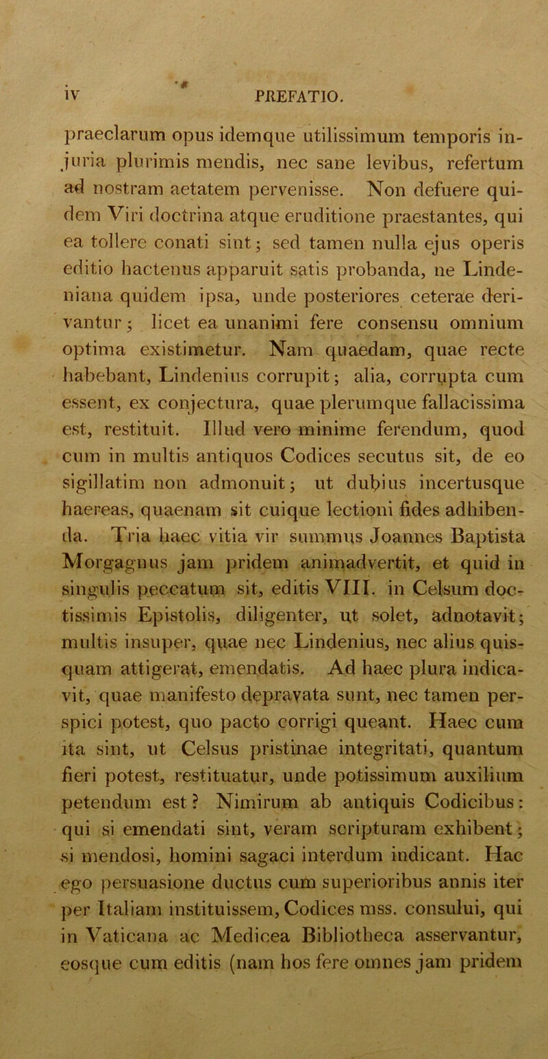 praeclarum opus idemque utilissimum temporis in- juria plurimis mendis, nec sane levibus, refertum ad nostram aetatem pervenisse. Non defuere qui- dem Viri doctrina atque eruditione praestantes, qui ea tollere conati sint; sed tamen nulla ejus operis editio hactenus apparuit satis probanda, ne Linde- niana quidem ipsa, unde posteriores ceterae deri- vantur; licet ea unanimi fere consensu omnium optima existimetur. Nam quaedam, quae recte habebant, Lindenius corrupit; alia, corrupta cum essent, ex conjectura, quae plerumque fallacissima est, restituit. Illud vero minime ferendum, quod cum in multis antiquos Codices secutus sit, de eo sigillat.im non admonuit; ut dubius incertusque haereas, quaenam sit cuique lectioni fides adhiben- da. Tria haec vitia vir summus Joannes Baptista Morgagnus jam pridem animadvertit, et quid in singulis peccatum sit, editis VIII. in Celsum doc- tissimis Epistolis, diligenter, ut solet, adnotavit; multis insuper, quae nec Lindenius, nec alius quis- quam attigerat, emendatis. Ad haec plura indica- vit, quae manifesto depravata sunt, nec tamen per- spici potest, quo pacto corrigi queant. Haec cum ita sint, ut Celsus pristinae integritati, quantum fieri potest, restituatur, unde potissimum auxilium petendum est ? Nimirum ab antiquis Codicibus: qui si emendati sint, veram scripturam exhibent ; ,si mendosi, homini sagaci interdum indicant. Hac ego persuasione ductus cum superioribus annis iter per Italiam instituissem. Codices mss. consului, qui in Vaticana ac Medicea Bibliotheca asservantur, eosque cum editis (nam hos fere omnes jam pridem