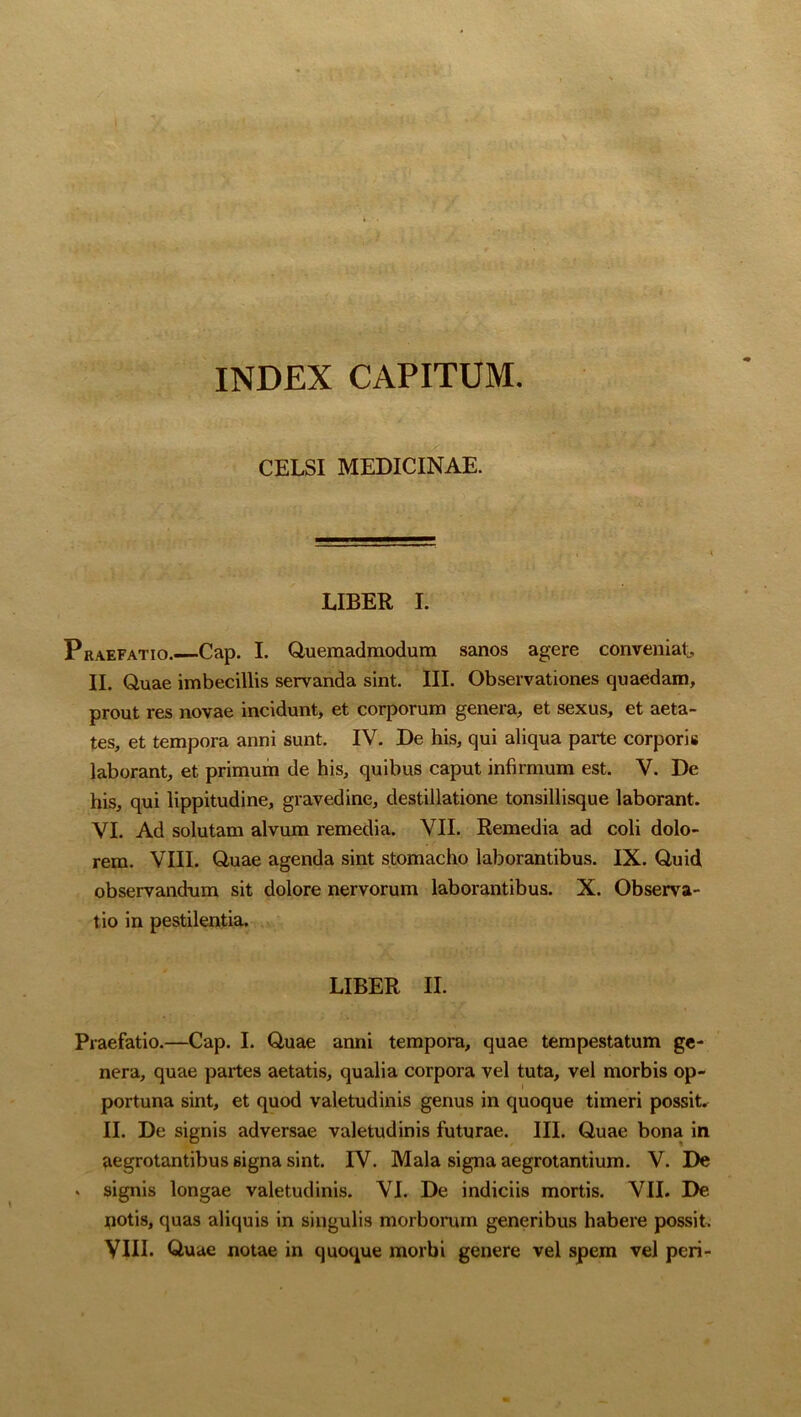 INDEX CAPITUM. CELSI MEDICINAE. LIBER I. Praefatio. Cap. I. Quemadmodum sanos agere conveniat, II. Quae imbecillis servanda sint. III. Observationes quaedam, prout res novae incidunt, et corporum genera, et sexus, et aeta- tes, et tempora anni sunt. IV. De his, qui aliqua parte corporis laborant, et primum de his, quibus caput infirmum est. V. De his, qui lippitudine, gravedine, destillatione tonsillisque laborant. VI. Ad solutam alvum remedia. VII. Remedia ad coli dolo- rem. VIII. Quae agenda sint stomacho laborantibus. IX. Quid observandum sit dolore nervorum laborantibus. X. Observa- tio in pestilentia. LIBER II. Praefatio.—Cap. I. Quae anni tempora, quae tempestatum ge- nera, quae partes aetatis, qualia corpora vel tuta, vel morbis op- portuna sint, et quod valetudinis genus in quoque timeri possit. II. De signis adversae valetudinis futurae. III. Quae bona in aegrotantibus Bigna sint. IV. Mala signa aegrotantium. V. notis, quas aliquis in singulis morborum generibus habere p< VIII. Quae notae in quoque morbi genere vel spem vel peri- s? s?