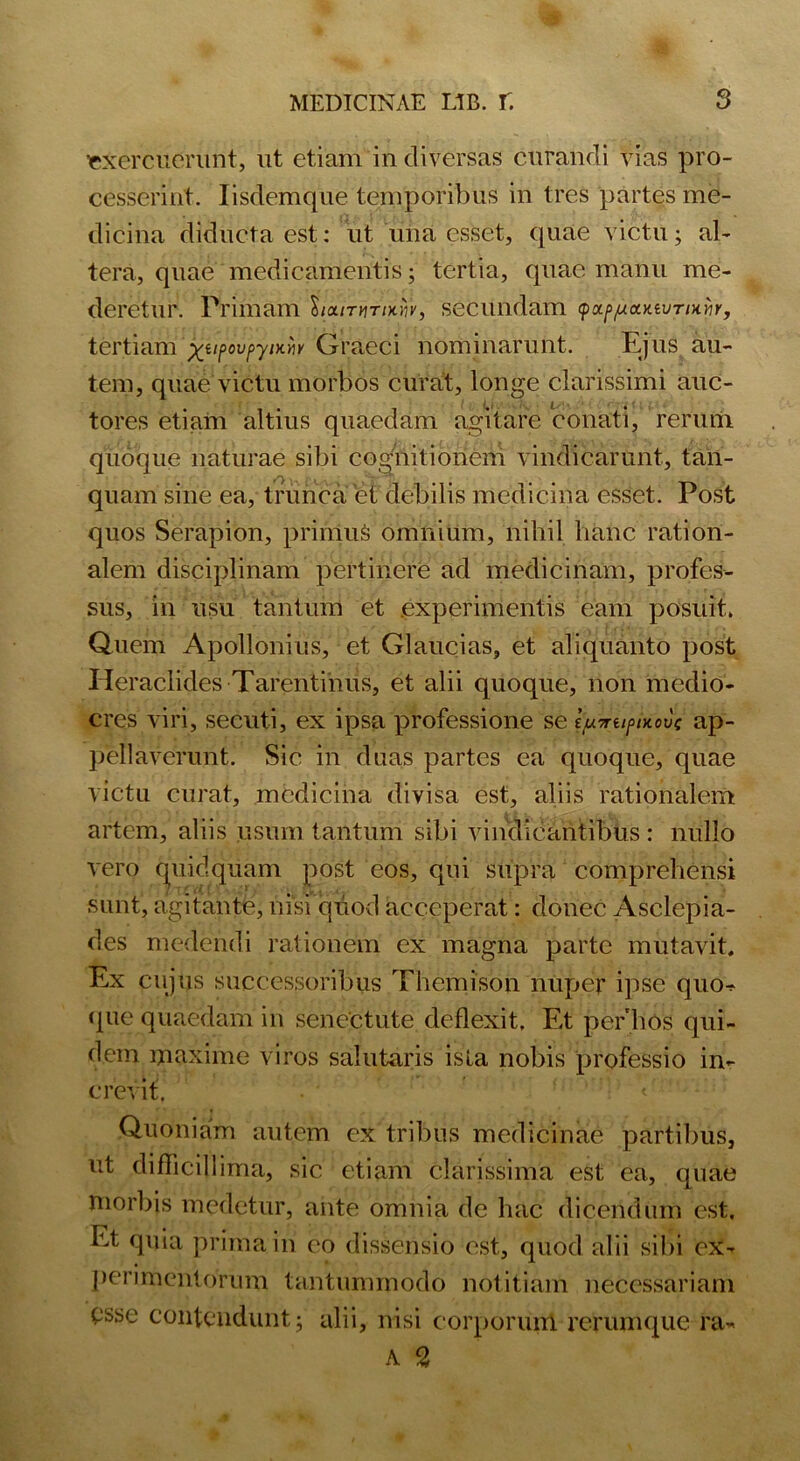 exercuerunt, ut etiam in diversas curandi vias pro- cesserint. Iisdemque temporibus in tres partes me- dicina diducta est: ut una esset, quae victu; al- tera, quae medicamentis; tertia, quae manu me- deretur. Primam W/tut/xiV, secundam <pxp/uciKtvTiHYir, tertiam xilPovniK™ Graeci nominarunt. Ejus au- tem, quae victu morbos curat, longe clarissimi auc- tores etiam altius quaedam agitare conati, rerum quoque naturae sibi cognitionem vindicarunt, tan- quam sine ea, trunca et debilis medicina esset. Post quos Serapion, primus omnium, nihil hanc ration- alem disciplinam pertinere ad medicinam, profes- sus, in usu tantum et experimentis eam posuit. Quem Apollonius, et Glaucias, et aliquanto post Heraclides Tarentinus, et alii quoque, non medio- cres viri, secuti, ex ipsa professione se ipirupixovc ap- pellaverunt. Sic in duas partes ea quoque, quae victu curat, medicina divisa est, aliis rationalem artem, aliis usum tantum sibi vindicantibus : nullo vero quidquam post eos, qui supra comprehensi sunt, agitante, nisi quod acceperat: donec Asclepia- des medendi rationem ex magna parte mutavit. Ex cujus successoribus Themison nuper ipse quo^ <pie quaedam in senectute deflexit. Et perhos qui- dem maxime viros salutaris isla nobis professio in- crevit. Quoniam autem ex tribus medicinae partibus, ut difficillima, sic etiam clarissima est ea, quae morbis medetur, ante omnia de hac dicendum est. Et quia prima in eo dissensio est, quod alii sibi ex- perimentorum tantummodo notitiam necessariam esse contendunt; alii, nisi corporum rerumque ra~ A 2