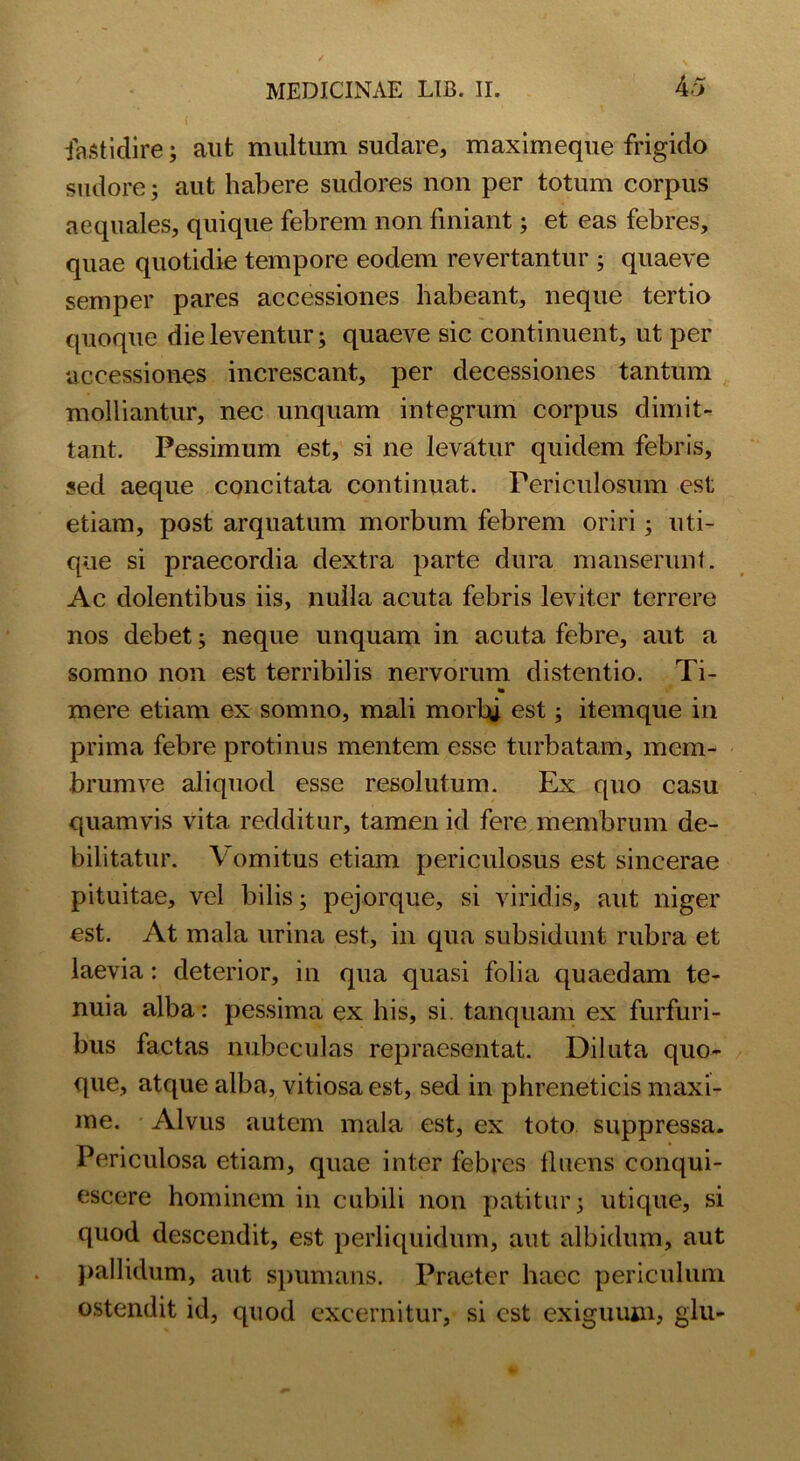 fastidire; aut multum sudare, maximeque frigido sudore; aut habere sudores non per totum corpus aequales, quique febrem non finiant; et eas febres, quae quotidie tempore eodem revertantur ; quaeve semper pares accessiones habeant, neque tertio quoque die leventur; quaeve sic continuent, ut per accessiones increscant, per decessiones tantum molliantur, nec unquam integrum corpus dimit- tant. Pessimum est, si ne levatur quidem febris, sed aeque concitata continuat. Periculosum est etiam, post arquatum morbum febrem oriri; uti- que si praecordia dextra parte dura manserunt. Ac dolentibus iis, nulla acuta febris leviter terrere nos debet; neque unquam in acuta febre, aut a somno non est terribilis nervorum distentio. Ti- * mere etiam ex somno, mali morbi est; itemque in prima febre protinus mentem esse turbatam, mem- brum ve aliquod esse resolutum. Ex quo casu quamvis vita redditur, tamen id fere membrum de- bilitatur. Vomitus etiam periculosus est sincerae pituitae, vel bilis; pejorque, si viridis, aut niger est. At mala urina est, in qua subsidunt rubra et laevia: deterior, in qua quasi folia quaedam te- nuia alba: pessima ex his, si. tanquam ex furfuri- bus factas nubeculas repraesentat. Diluta quo- que, atque alba, vitiosa est, sed in phreneticis maxi- me. Alvus autem mala est, ex toto suppressa. Periculosa etiam, quae inter febres fluens conqui- escere hominem in cubili non patitur; utique, si quod descendit, est perliquidum, aut albidum, aut pallidum, aut spumans. Praeter haec periculum ostendit id, quod excernitur, si est exiguum, glu-