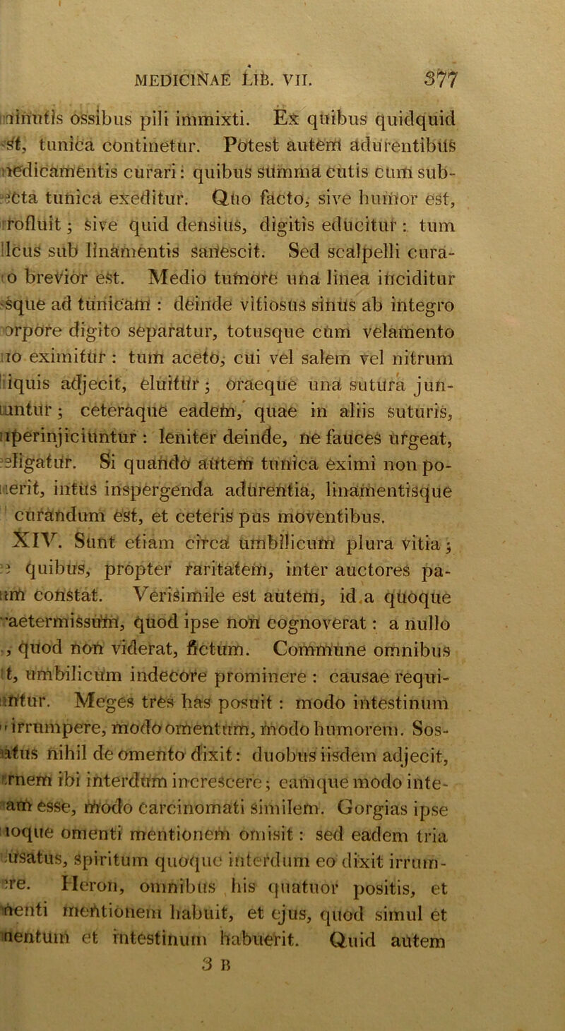 I 4 MEDICINAE LlB. VII. 377 dnutfs ossibus pili immixti. Ex quibus quidquid tunica continetur. Potest autem adurentibus nedicamentis curari: quibus summa cutis cum sub- ?cta tunica exeditur. Quo facto, sive humor est, rofluit; sive quid densius, digitis educitur : tum !lcus sub linamentis sariescit. Sed scalpelli cura- to brevior est. Medio tumore una linea inciditur 'Sque ad tunicam : deinde vitiosus sinus ab integro orpore digito separatur, totusque cum velamento ,10 eximitur : tum aceto, cui vel salem vel nitrum iquis adjecit, eluithr; oraeque una sutura jun- iantur ; ceteraque eadem, quae in aliis suturis, :iperinjiciuntur : leniter deinde, ne fauces urgeat, religatur. Si quando autem tunica eximi non po- erit, intus inspergenda adurentia, linamentisque curandum est, et ceteris pus moventibus. XIV. Sunt etiam circa umbilicum plura vitia; - quibus, propter raritatem, inter auctores pa- tim constat. Verisimile est autem, id a qUoque •aetermissum, quod ipse non cognoverat: a nullo , quod non viderat, fictum. Commune omnibus t, umbilicum indecore prominere : causae requi- mtur. Meges tres has posuit : modo intestinum irrumpere, modo omentum, modo humorem. Sos- ufus nihil de omento dixit: duobus iisdem adjecit, rnem ibi interdum increscere; eamque modo inte- am esse, modo Carcinomati similem. Gorgias ipse loque omenti mentionem omisit: sed eadem tria usatus. Spiritum quoque interdum eo dixit irrum- ?re. Heron, omnibus his quatuor positis, et menti mentionem habuit, et ejus, quod simul et nentum et intestinum habuerit. Quid autem