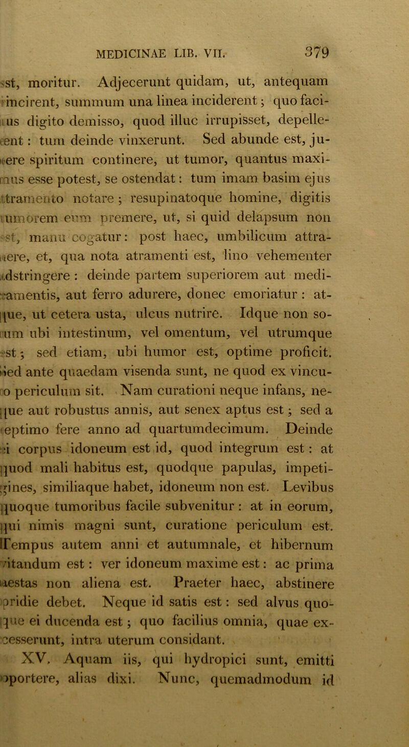 'St, moritur. Adjecerunt quidam, ut, antequam incirent, summum una linea inciderent; quo faci- us digito demisso, quod illuc irrupisset, depelle- rent : tum deinde vinxerunt. Sed abunde est, ju- i<ere spiritum continere, ut tumor, quantus maxi- mis esse potest, se ostendat: tum imam basim ejus tramer fco notare ; resupinatoque homine, digitis umorem eum premere, ut, si quid delapsum non st, manu cogatur: post haec, umbilicum attra- here, et, qua nota atramenti est, lino vehementer • dstringCre : deinde partem superiorem aut medi- camentis, aut ferro adurere, donec emoriatur : at- que, ut cetera usta, ulcus nutrire. Idque non so- um ubi intestinum, vel omentum, vel utrumque st; sed etiam, ubi humor est, optime proficit, ded ante quaedam visenda sunt, ne quod ex vincu- o periculum sit. Nam curationi neque infans, ne- que aut robustus annis, aut senex aptus est; sed a eptimo fere anno ad quartumdecimum. Deinde :i corpus idoneum est id, quod integrum est: at quod mali habitus est, quodque papulas, impeti- gines, similiaque habet, idoneum non est. Levibus quoque tumoribus facile subvenitur : at in eorum, qui nimis magni sunt, curatione periculum est. Tempus autem anni et autumnale, et hibernum /itandum est: ver idoneum maxime est: ac prima uestas non aliena est. Praeter haec, abstinere pridie debet. Neque id satis est: sed alvus quo- que ei ducenda est; quo facilius omnia, quae ex- cesserunt, intra uterum considant. XV. Aquam iis, qui hydropici sunt, emitti oportere, alias dixi. Nunc, quemadmodum id