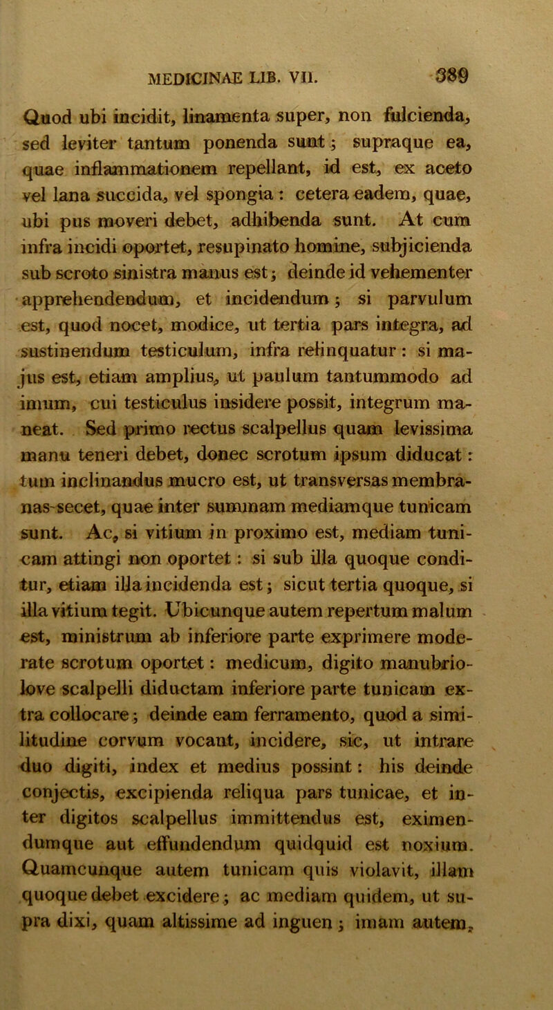 Quod ubi incidit, linamenta super, non fulcienda, sed leyiter tantum ponenda sunt; supraque ea, quae inflammationem repellant, id est, ex aceto vel lana succida, vel spongia: cetera eadem, quae, ubi pus moveri debet, adhibenda sunt. At cum mfra incidi oportet, resupinato homine, subjicienda sub scroto sinistra manus est; deinde id vehementer apprehendendum, et incidendum; si parvulum est, quod nocet, modice, ut tertia pars integra, ad sustinendum testiculum, infra relinquatur: si ma- jus est, etiam amplius, ut paulum tantummodo ad inmm, cui testiculus insidere possit, integrum ma- neat. Sed primo rectus scalpellus quam levissima manu teneri debet, donec scrotum ipsum diducat: tum inclinandus mucro est, ut transversas membra- nas secet, quae inter summam mediamque tunicam sunt. Ac, si vitium in proximo est, mediam tuni- cam attingi non oportet: si sub illa quoque condi- tur, etiam illa incidenda est; sicut tertia quoque, si illa vitium tegit. Ubicunque autem repertum malum est, ministrum ab inferiore parte exprimere mode- rate scrotum oportet: medicum, digito manubrio- love scalpelli diductam inferiore parte tunicam ex- tra collocare; deinde eam ferramento, quod a simi- litudine corvum vocant, incidere, sic, ut intrare duo digiti, index et medius possint: his deinde conjectis, excipienda reliqua pars tunicae, et in- ter digitos scalpellus immittendus est, eximen- dumque aut effundendum quidquid est noxium. Quamcunque autem tunicam quis violavit, illam quoque debet excidere; ac mediam quidem, ut su- pra dixi, quam altissime ad inguen; imam autem..