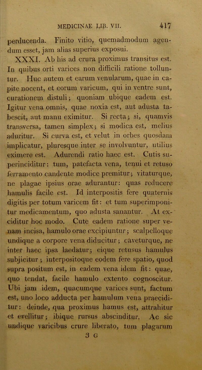 perducenda. Finito vitio, quemadmodum agen- dum esset, jam alias superius exposui. XXXI. Ab his ad crura proximus transitus est. In quibus orti varices non difficili ratione tollun- tur. Huc autem et earum venularum, quae in ca- pite nocent, et eorum varicum, qui in ventre sunt, curationem distuli; quoniam ubique eadem est. Igitur vena omnis, quae noxia est, aut adusta ta- bescit, aut manu eximitur. Si recta; si, quamvis transversa, tamen simplex; si modica est, melius aduritur. Si curva est, et velut in orbes quosdam implicatur, pluresque inter se involvuntur, utilius eximere est. Adurendi ratio haec est. Cutis su- perinciditur : tum, patefacta vena, tenui et retuso ferramento candente modice premitur; vitaturque, ne plagae ipsius orae adurantur: quas reducere hamulis facile est. Id interpositis fere quaternis digitis per totum varicem fit: et tum superimponi- tur medicamentum, quo adusta sanantur. At ex- ciditur hoc modo. Cute eadem ratione super ve- nam incisa, hamulo orae excipiuntur; scalpelloque undique a corpore vena diducitur; caveturque, ne inter haec ipsa laedatur; eique retusus hamulus subjicitur ; interpositoque eodem fere spatio, quod supra positum est, in eadem vena idem fit: quae, quo tendat, facile hamulo extento cognoscitur. Ubi jam idem, quacumque varices sunt, factum est, uno loco adducta per hamulum vena praecidi- tur : deinde, qua proximus hamus est, attrahitur et evellitur; ibique rursus abscinditur. Ac sic undique varicibus crure liberato, tum plagarum 3 G