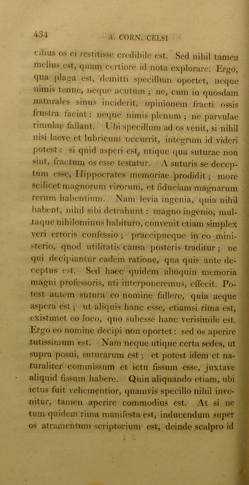 A. CORN. CELSI cihus os ei restitisse credibile est. Sed nihil tamen melms est, quam certiore id nota explorare. Ergo, qua plaga est, demitti specillum oportet, neque nimis tenue* neque acutum ; ne, cum in quosdam naturales sinus inciderit, opinionem fracti ossis trustra laciat: neque nimis plenum ; ne parvulae urnulae lallant. Ubi specillum ad os venit, si nihil nisi laeve et lubricum occurrit, integrum id videri potest: si quid asperi est, utique qua suturae non smt, fractum os esse testatur. A suturis se decep- tum esse, Hippocrates memoriae prodidit; more scilicet magnorum virorum, et fiduciam magnarum rerum habentium. Nam levia ingenia, quia nihil habent, nihil sibi detrahunt: magno ingenio, mul- taque nihilominus habituro, convenit etiam simplex veri erroris confessio; praecipueque in eo mini- sterio, quod utilitatis causa posteris traditur; ne <pii decipiantur eadem ratione, qua quis ante de- ceptus est. Sed haec quidem alioquin memoria magni professoris, uti interponeremus, effecit. Po- test autem sutura eo nomine fallere, quia aeque aspera est; ut aliquis hanc esse, etiamsi rima est, existimet eo loco, quo subesse hanc verisimile est. Ergo eo nomine decipi non oportet: sed os aperire tutissimum est. Nam neque utique certa sedes, ut supra posui, suturarum est; et potest idem et na- turaliter commissum et ictu fissum esse, juxtave aliquid fissum habere. Quin aliquando etiam, ubi ictus fuit vehementior, quamvis specillo nihil inve- nitur, tamen aperire commodius est. At si ne tum quidem rima manifesta est, inducendum super os atramentum scriptorium est, deinde scalpro id