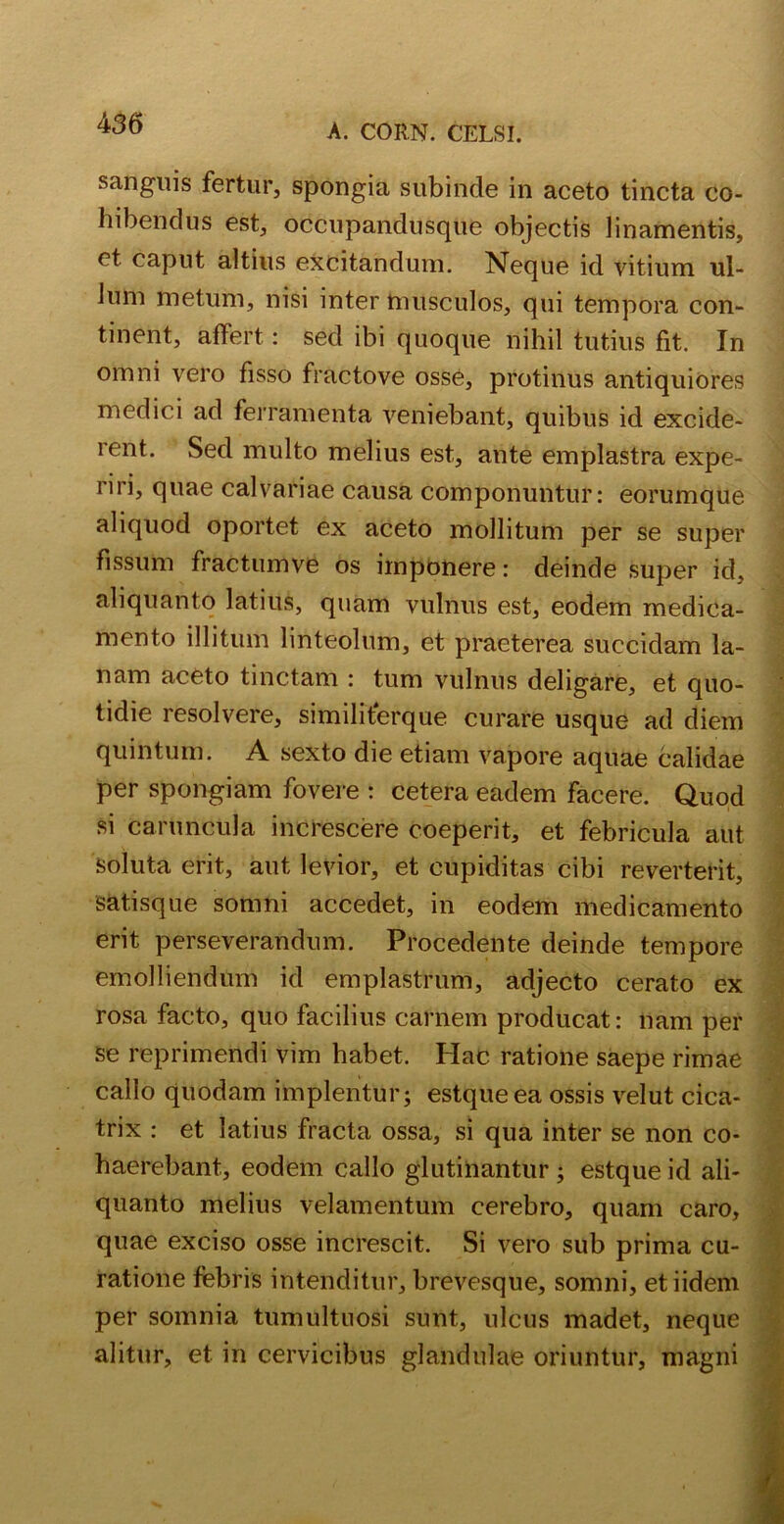 sanguis fertur, spongia subinde in aceto tincta co- hibendus est, occupandusque objectis linamentis, et caput altius excitandum. Neque id vitium ul- lum metum, nisi inter musculos, qui tempora con- tinent, affert: sed ibi quoque nihil tutius fit. In omni vero fisso fractove osse, protinus antiquiores medici ad ferramenta veniebant, quibus id excide- rent. Sed multo melius est, ante emplastra expe- riri, quae calvariae causa componuntur: eorumque aliquod oportet ex aceto mollitum per se super fissum fraCtumve os imponere: deinde super id, aliquanto latius, quam vulnus est, eodem medica- mento illitum linteolum, et praeterea succidam la- nam aceto tinctam : tum vulnus deligare, et quo- tidie resolvere, similiterque curare usque ad diem quintum. A sexto die etiam vapore aquae calidae per spongiam fovere : cetera eadem facere. Quod si caruncula increscere coeperit, et febricula aut soluta erit, aut levior, et cupiditas cibi reverterit, satisque somni accedet, in eodem medicamento erit perseverandum. Procedente deinde tempore emolliendum id emplastrum, adjecto cerato ex rosa facto, quo facilius carnem producat: nam per se reprimendi vim habet. Hac ratione saepe rimae callo quodam implentur; estqueea ossis velut cica- trix : et latius fracta ossa, si qua inter se non co- haerebant, eodem callo glutinantur ; estque id ali- quanto melius velamentum cerebro, quam caro, quae exciso osse increscit. Si vero sub prima cu- ratione febris intenditur, brevesque, somni, etiidem per somnia tumultuosi sunt, ulcus madet, neque alitur, et in cervicibus glandulae oriuntur, magni