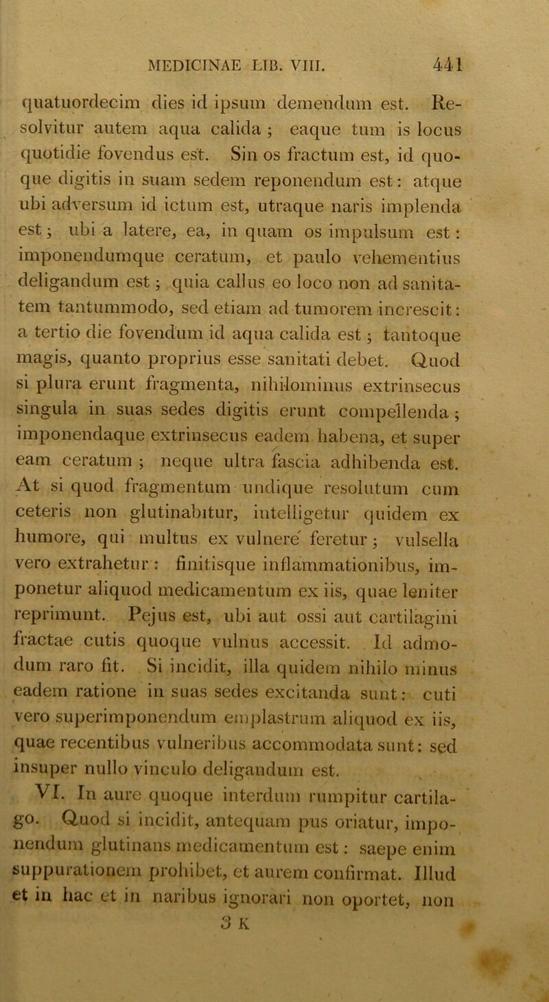 quatuordecim dies id ipsum demendum est. Re- solvitur autem aqua calida 3 eaque tum is locus quotidie fovendus est. Sin os fractum est, id quo- que digitis in suam sedem reponendum est: atque ubi adversum id ictum est, utraque naris implenda est 3 ubi a latere, ea, in quam os impulsum est: imponendumque ceratum, et paulo vehementius deligandum est; quia callus eo loco non ad sanita- tem tantummodo, sed etiam ad tumorem increscit: a tertio die fovendum id aqua calida est 3 tantoque magis, quanto proprius esse sanitati debet. Quod si plura erunt fragmenta, nihilominus extrinsecus singula in suas sedes digitis erunt compellenda 3 imponendaque extrinsecus eadem habena, et super eam ceratum 3 neque ultra fascia adhibenda est. At si quod fragmentum undique resolutum cum ceteris non glutinabitur, intelligetur quidem ex humore, qui multus ex vulnere' feretur 3 vulsella vero extrahetur : finitisque inflammationibus, im- ponetur aliquod medicamentum ex iis, quae leniter reprimunt. Pejus est, ubi aut ossi aut cartilagini fractae cutis quoque vulnus accessit. Id admo- dum raro fit. Si incidit, illa quidem nihilo minus eadem ratione in suas sedes excitanda sunt: cuti vero superimponendum emplastrum aliquod ex iis, quae recentibus vulneribus accommodata sunt: sed insuper nullo vinculo deligandum est. VI. In aure quoque interdum rumpitur cartila- go. Quod si incidit, antequam pus oriatur, impo- nendum glutinans medicamentum est: saepe enim suppurationem prohibet, et aurem confirmat. Illud et in hac et in naribus ignorari non oportet, 11011 3 K