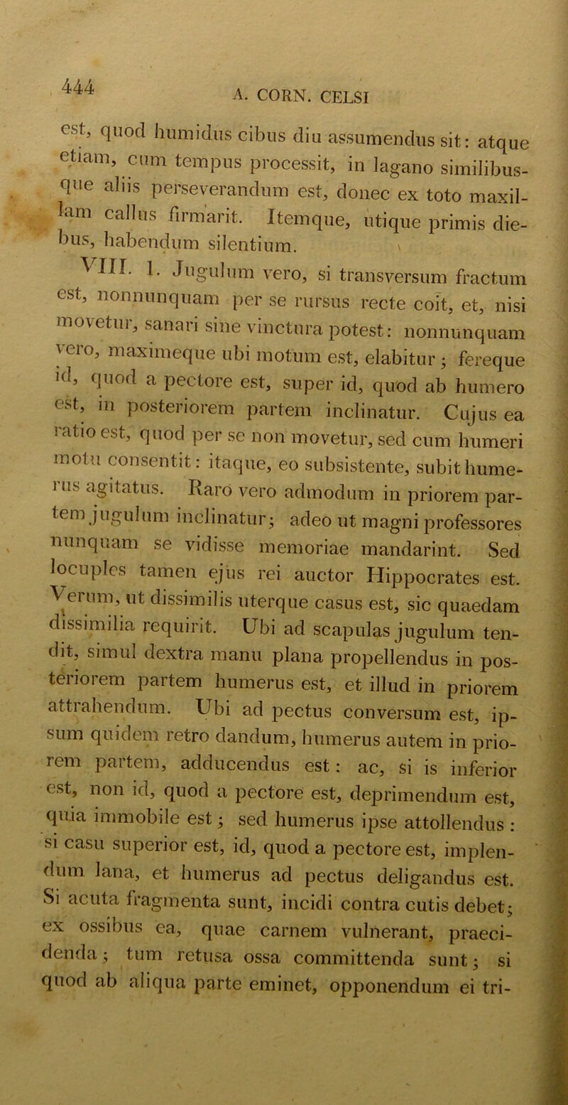 A. CORN. CELSI est’ clLlod humidus cibus diu assumendus sit: atque etiam, cum tempus processit, in lagano similibus- que aliis perseverandum est, donec ex toto maxil- tlm Ctldus dimaiit. Itemque, utique primis die- bus, habendum silentium. \ VIIL 1. Jugulum vero, si transversum fractum est, nonnunquam per se rursus recte coit, et, nisi movetur, sanari sine vinctura potest: nonnunquam 'ero, maximeque ubi motum est, elabitur • fereque 1(l’ duod a pectore est, super id, quod ab humero est, m posteriorem partem inclinatur. Cujus ea ratio est, quod per se non movetur, sed cum humeri motu consentit: itaque, eo subsistente, subithume- 1 es agitatus. Raro vero admodum in priorem par- tem jugulum inclinatur j adeo ut magni professores nunquam se vidisse memoriae mandarint. Sed locuples tamen ejus rei auctor Hippocrates est. Verum, ut dissimilis uterque casus est, sic quaedam dissimilia requirit. Ubi ad scapulas jugulum ten- dit, simul dextra manu plana propellendus in pos- teriorem partem humerus est, et illud in priorem attiahendum. Ubi ad pectus conversum est, ip- sum quidem retro dandum, humerus autem in prio- rem partem, adducendus est: ac, si is inferior est, non id, quod a pectore est, deprimendum est, quia immobile est; sed humerus ipse attollendus : si casu superior est, id, quod a pectore est, implen- dum lana, et humerus ad pectus deligandus est. Si acuta fragmenta sunt, incidi contra cutis debet; ex ossibus ea, quae carnem vulnerant, praeci- denda ; tum retusa ossa committenda sunt; si quod ab aliqua parte eminet, opponendum ei tri-