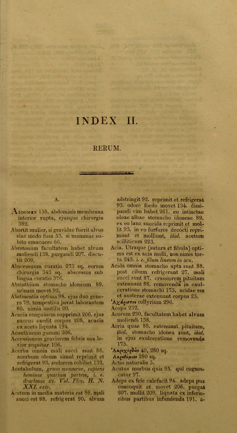 RERUM. f A, Abdomxn 158. abdominis membrana interior rupta, ej usque chirurgia ' 382. Abortit mulier, si gravidae fuerit alvus sine modo fusa 53. si mammae su- bito emacuere 66. Abrotonum facultatem habet alvum moliendi 138. purgandi 207. discu- tit 209. Abscessuum curatio 273 sq, eorum chirurgia 343 sq. abscessus sub lingua curatio 376. Absinthium stomacho idoneum 89. urinam movet 92. Abstinentia optima 98. ejus duo gene- ra 79. tempestiva juvat laborantem 80. nimia inutilis 20. Acacia sanguinem supprimit 206. ejus succus exedit corpus 208. acacia ex aceto liquata 194, Acanthinum gumini 206. Accessionem graviorem febris nox le- vior sequitur 106. Acerba omnia mali succi sunt 88. acerbum oleum simul reprimit et refrigerat 93. sudorem cohibet 132. Acetabulum, genus mensurae, capiens heminae quartum pariem, i. e. drachmas xv. Vid. Vliry. H. N. XXI. cxtr. Acetum in media materia est 86. rpali succi est 88. refrig erat 90. alvum adstringit 92. reprimit et refrigerat 93. odore foedo movet 134. dissi- pandi vim habet 261. eo intinctae oleae albae stomacho idoneae 89. ex eo lana succida reprimit et mol- lit 93. in eo furfures decocti repri- munt et molliunt, ibid. acetum scilliticum 223. Acia. Utraque (sutura et fibula) opti- ma est ex acia molli, non nimis tor- ta 245. i. e. filum lineum in acu. Acida omnia stomacho apta sunt 88. post cibum refrigerant 27, mali succi sunt 87. crassiorem pituitam extenuant 88. removenda jn exul- ceratione stomachi 175, acidae res et austerae extenuant corpus 25. ’Acollyrium 296. Acopa 232. Acorum 230. facultatem habet alvum moliendi 138. Acria quae 88. extenuant pituitam, /bid, stomacho idonea sunt, ibid. in ejus exulceratione removenda 175. 40, 280 sq. A*£ttu[u»f 280 sq. Actio naturalis 5. Acutus morbus quis 95. qui cognosr catur 97. Adeps ex fele calefacit 94. adeps pus concoquit et movet 206. purgat 207. mollit 209. liquata ex inferio- ribus partibus infundenda 191. a-