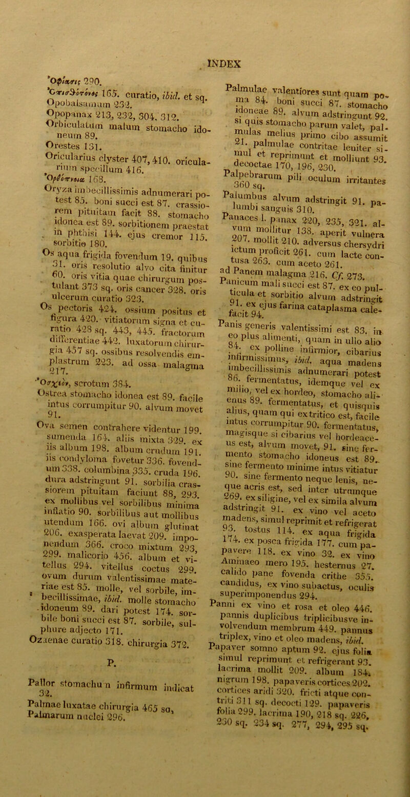 ’op!xn; 290. ’CwMrh* 165. curatio, ibici, et sq. Opobalsamum 232. Opopanax ‘213, ‘232, 304. 312. Orbiculatum malum stomacho ido- neum 89. Orestes 131. Orioularius clyster 407,410. oricula- t num specillum 416. QpSovuoict 168. Oryza imbecillissimis adnumerari po- test 83. boni succi est 87. crassio- rem pituitam facit 88. stomacho idonea est 89. sorbitionem praestat • m Phthisi 144. ejus cremor 113. soroitm 180. Os aqua frigida fovendum 19. quibus • or!s resolutio alvo cita finitur • oris vitia quae chirurgum pos- tulant 373 sq. oris cancer 328. oris ulcerum curatio 323. Os pectoris 424. ossium positus et ngura 420. vitiatorum signa ct cu- rcitio 428 sq. 443, 445. fractorum differentiae 442. luxatorum chirur- gia 457 sq. ossibus resolvendis em- plastrum 223. ad ossa malagma ’0scrotum 384. Ostrea stomacho idonea est 89. facile mtus corrumpitur 90. alvum movet Ova semen contrahere videntur 199. sumenda 16 4. aliis mixta 329. ex iis album 198. album crudum 191 iis condyloma fovetur 336. fovend- um 338. columbina 335. cruda 196 dura adstringunt 91. sorbilia cras- siorem pituitam faciunt 88, 293 ex mollibus vel sorbilibus minima inflatio 90. sorbilibus aut mollibus utendum 166. ovi album glutinat 206. exasperata laevat 209. impo- nendum 366. croco mixtum 293 299. malicorio 456. album et vi- tellus 294. vitellus coctus 299 ovum durum valentissimae mate- , rae,?St mol,e> vel sorbile, im- becillissimae, ibid. molle stomacho -idoneum 89. dari potest 174. sor- bile boni succi est 87. sorbile, sul- phure adjecto 171. Ozaenae curatio 318. chirurgia 372 P. Pallor Stbmachu n infirmum indicat Palmae luxatae chirurgia 465 sa. Palmarum nuclei 296. “T v-dentiores sunt quam po- * Cn°m SUCci 87- stomacho idoneae 89. alvum adstringunt 92 si quis stomacho parum valet, pal 1 m das melius pruno cibo assumit , pa,mulae contritae leniter si- mul et reprimunt et molliunt 93. decoctae 170, 196, 230. 360bsrqa.rUm PiH °CUlUm irritantes Palumbus alvum adstringit 91. pa- lumbi sanguis 310. 1 Panaces 1. panax 220, 235, 321 al- vmn mollitur 133. aperit vulnera 207. mollit 210. adversus chersydri ctum proficit 261. cum lacte con- rusa zbo. cum aceto 261. ad Panem malagma 216. Cf. 273 P.m.cum mali succi est 87.' ex eomd- lcula et sorbitio alvum adstringit facite94eJUS f3rma cataPlasma cale- Panis generis valentissimi est 83. i„ eo plus alimenti, quam in ullo alio ‘ • cx polline infirmior, cibarius ™riUS’ lbul aclua madens imbecillissimis adnumerari potest >• feimentatus, idemque vel ex enu°89elreX h0rrle0’ st°macho ali- enus 89. fermentatus, et quisquis alius, quam qui ex tritico est, facile intus corrumpitur 90. fermentatus, magisque si cibarius vel hordeace- us est, alvum movet, 91. sine fer- mento stomacho idoneus est 89_ sine fermento minime intus vitiatur yo. sine fermento neque lenis, ne- que acris est, sed inter utrumque ,9‘ ?x Sll‘gme, vel ex simila alvum adstringit 91. ex vino vel aceto madens, simul reprimit et refrigerat • 3 tostus 114. ex aqua frigida 174. ex posca frigida 177. cum pa- pavere 118. ex vino 32. ex vino Aminaeo mero 195. hesternus 27. calido pane fovenda critiie 355. candidus, ex vino subactus, oculis superimponendus 294. Panni ex vino et rosa et oleo 446. pannis duplicibus triplicibusve in- volvendum membrum 449. pannus tnplex, vino et oleo madens, ibid. Papaver somno aptum 92. ejus folia simul reprimunt et refrigerant 93 lacrima mollit 209. album 1S4, nigrum 198. papaveris cortices 202. cortices aridi 320. fricti atque con- triti 311 Sq. decocti 129. papaveris folia 299. lacrima 190, 218 sq. 226,