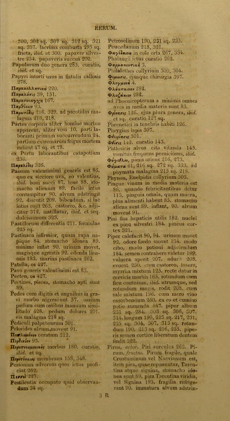 300, 302 sq. 307 sq. 312 sq. 321 sq. 357. lacrima combusta 295 sq. fricta, ibid. et 300. papaver silves- tre 234. papaveris succus 202. Papularum duo genera 285. curatio, ibid. et sq. Papyri intorti usus in fistulis callosis 278. na.pa.Ko\\nriKn 220. Tla.fxy.uns 39, 151. TTxpaauvxyp^n 167. TlxpSiviov 93. nKpurShs 216. 329. ad parotidas ma- lagma 216, 218. Partes corporis aliter homine moi-tuo apparent, aliter vivo 10. parti la- boranti primum succurrendum 24. partium extremarum frigus mortem indicat 47 sq. et 78. ex Partu laborantibus catapotium 236. Ilxftixfits 326. Passum valentissimi generis est 86. quo ex sicciore uva, eo valentius, ibid. boni succi 87. lene 88. sto- macho alienum 89. facile intus corrumpitur 90. alvum adstringit 92. discutit 209. bibendum, si lac intus cojit 263. castoreo, &c. adji- citur 312. instillatur, ibid. et seq. dulcissimum 323. Pastillorum differentia 211. formulae 225 sq. Pastinaca infirmior, quam rapa na- pique 84. stomacho idonea 89. minime inflat 90. urinam movet, magisque agrestis 92. edenda lien- osis 183. marina pastinaca 262. Patella, os 427. Pavo generis valentissimi est 83. Pecten, o* 427. Pectines, pisces, stomacho apti sunt 89. Pedes cum digitis et unguibus in gra- vi morbo nigrescunt 57. ossium pedum cum ossibus manuum simi- litudo 428. pedum dolores 201. eis malagma 218 sq. Pediculi palpebrarum 301. Pelorides alvumjnovent 91. Ttiify.upt.ivev ceratum 212. TlipiixSev 93. TltpivrnufjievtKis morbus 180. curatio, ibid. et sq. TUftrevxies membrana 158, 348. Personina adversus quos ictus profi- ciat 262. n iffe) 227. Pestilentia occupato quid observan- dum 34 sq. Petroselinum 190, 231 sq. 235. Peucedanum 218, 321. <t>xyfixivx in cole orta 267, 334. Phalangii ictus curatio 262. t$>xpptxx.tvnx.n 3. Philalethes collyrium' 300, 304. Q>t(iums, ejusque chirurgia 397. Qp\iy(jt,ov* 4. •t>>.bxratvui 282. *t>Xugd>ciov 282. ad Phoenicopterum a minimis omnes aves in media materia sunt 83. <t>piv>jtr/s 126. ejus plura genera, ibid. et sq. curatio 127 sq. Phrenetici in tenebris habiti 126. Phrygius lapis 307. tphtplxms 301. $>tlns 142. curatio 143. Phthisicis alvus cita vitanda 145. vomitus frequens perniciosus, ibid. <t>vy‘J\av, panis oriens 216, 273. <t>vpcxrx 61, 216 sq. 272 sq. 333. ad phymata malagma 215 sq. 21S. Phynon, Euelpidis collyrium 303. Pingue vinum in media materia est 86. quando febricitantibus detur 113. pinguia omnia, quam macra, plus alimenti habent 85. stomacho aliena sunt 89. inflant, 90. alvum movent 91. Pini flos hepaticis utilis 182. nuclei ex pinu silvestri 184. pineus cor- tex 321. Piper calefacit 90, 94. urinam movet 92. odore foedo movet 134. modo cibo, modo potioni adjiciendum 184. semen contrahere videtur 199- vulnera aperit 207. adurit 208. evocat 230. cum castoreo, lasere, myrrha mixtum 125. recte datur in cervicis morbis 165. rotundum cum ficu contusum, ibid. utrumque, sed rotundum magis, rodit 208. cum sale mixtum 196. cum mero vino exsorbendum 260. ex eo et cumino potio sumenda 447. piper album 231 sq. 284. 303 sq. 306, 307. 314. longum 190, 213 sq. 217, 231, 235 sq. 304, 307, 313 sq. rotun- dum 190. 213 sq. 216, 235. pipe- ris semen cortice liberatum dentem findit 322. Pirus, arbor. Piri surculus 263. Pi- rum, fructns. Pirum fragile, quale Crustuminum vel Naevianum est, item pira, quae reponuntur, Taren- tina atque signiua, stomacho ido- nea sunt. 89, pira Tarentina viridia, vel Signina 195. fragilia refrige- rant 90. immatura alvum adstrin- 3 R