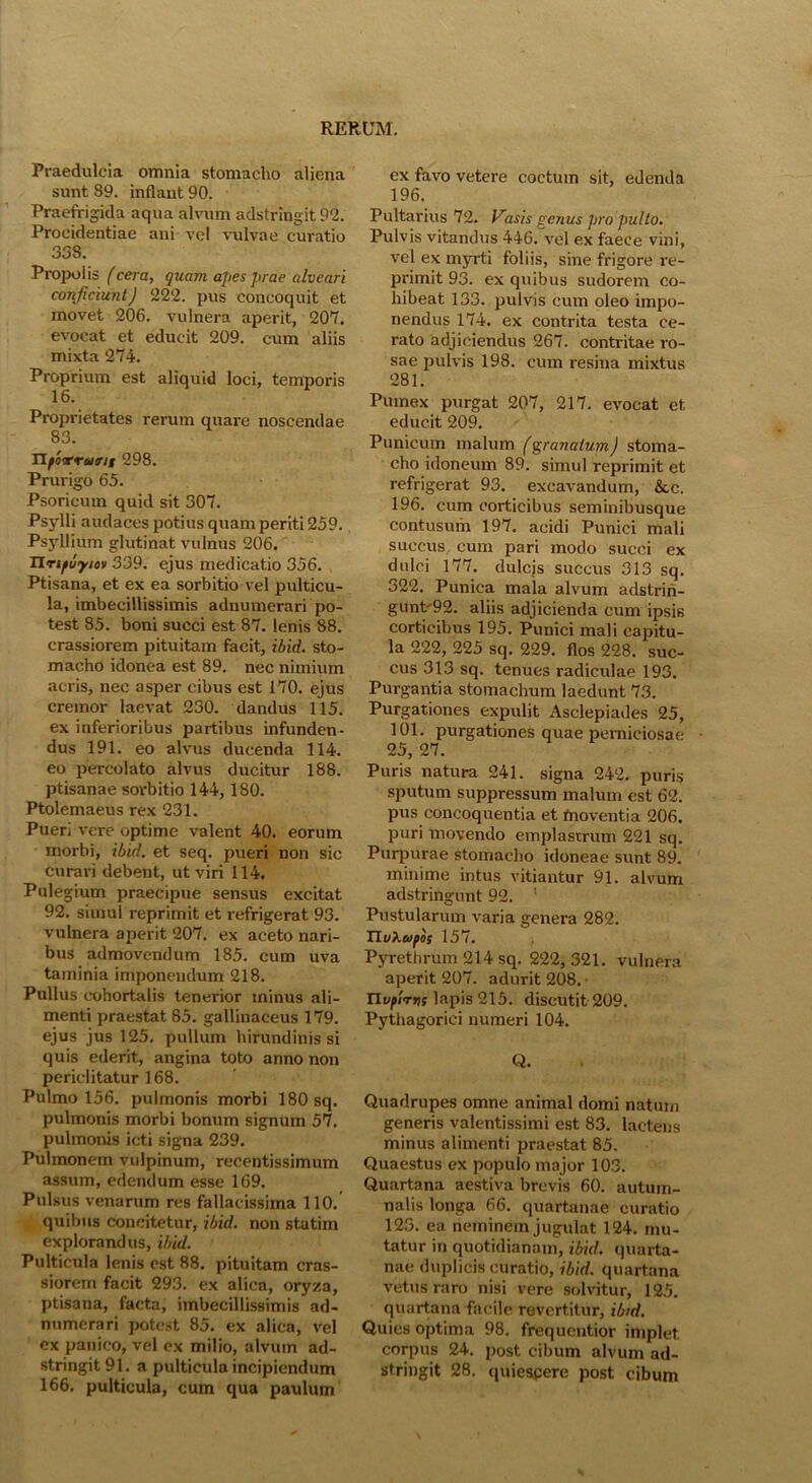 Praedulcia omnia stomacho aliena sunt 89. inflant 90. Praefrigida aqua alvum adstringit 92. Procidentiae ani vel vulvae curatio 33S. Propolis (cera, quam apes prae alveari conjiciunt) 222. pus concoquit et movet 206. vulnera aperit, 207. evocat et educit 209. cum aliis mixta 274. Proprium est aliquid loci, temporis 16. Proprietates rerum quare noscendae 83. TLfoorrajffii 298. Prurigo 65. Psoricum quid sit 307. Psylli audaces potius quam periti 259. Psyllium glutinat vulnus 206. Tlrtfvyio)> 339. ejus medicatio 356. Ptisana, et ex ea sorbitio vel pulticu- la, imbecillissimis adnumerari po- test 85. boni succi est 87. lenis 88. crassiorem pituitam facit, ibid. sto- macho idonea est 89. nec nimium acris, nec asper cibus est 170. ejus cremor laevat 230. dandus 115. ex inferioribus partibus infunden- dus 191. eo alvus ducenda 114. eo percolato alvus ducitur 188. ptisanae sorbitio 144, 180. Ptolemaeus rex 231. Pueri vere optime valent 40. eorum morbi, ibid. et seq. pueri non sic curari debent, ut viri 114. Pulegium praecipue sensus excitat 92. simul reprimit et refrigerat 93. vulnera aperit 207. ex aceto nari- bus admovendum 185. cum uva taminia imponendum 218. Pullus cohortalis tenerior minus ali- menti praestat 85. gallinaceus 179. ejus jus 125. pullum hirundinis si quis ederit, angina toto anno non periclitatur 168. Pulmo 156. pulmonis morbi 180 sq. pulmonis morbi bonum signum 57. pulmonis icti signa 239. Pulmonem vulpinum, recentissimum assum, edendum esse 169. Pulsus venarum res fallacissima 110. quibus concitetur, ibid. non statim explorandus, ibid. Pulticula lenis est 88. pituitam cras- siorem facit 293. ex alica, oryza, ptisana, facta, imbecillissimis ad- numerari potest 85. ex alica, vel ex panico, vel ex milio, alvum ad- stringit 91. a pulticula incipiendum 166. pulticula, cum qua paulum ex favo vetere coctum sit, edenda 196. Pultarius 72. Vasis genus pro pulto. Pulvis vitandus 446. vel ex faece vini, vel ex myrti foliis, sine frigore re- primit 93. ex quibus sudorem co- hibeat 133. pulvis cum oleo impo- nendus 174. ex contrita testa ce- rato adjiciendus 267. contritae ro- sae pulvis 198. cum resina mixtus 281. Pumex purgat 207, 217. evocat et, educit 209. Punicum malum fgranatum) stoma- cho idoneum 89. simul reprimit et refrigerat 93. excavandum, &c. 196. cum corticibus seminibusque contusum 197. acidi Punici mali succus cum pari modo succi ex dulci 177. dulejs succus 313 sq. 322. Punica mala alvum adstrin- gunt'92. aliis adjicienda cum ipsis corticibus 195. Punici mali capitu- la 222, 225 sq. 229. flos 228. suc- cus 313 sq. tenues radiculae 193. Purgantia stomachum laedunt 73. Purgationes expulit Asclepiades 25, 101. purgationes quae perniciosae 25, 27. Puris natura 241. signa 242. puris sputum suppressum malum est 62. pus concoquentia et moventia 206. puri movendo emplastrum 221 sq. Purpurae stomacho idoneae sunt 89. minime intus vitiantur 91. alvum adstringunt 92. Pustularum varia genera 282. TlvXeofos 157. Pyrethrum 214 sq. 222,321. vulnera aperit 207. adurit 208. Tlvflrvs lapis 215. discutit 209. Pythagorici numeri 104. Q. Quadrupes omne animal domi natum generis valentissimi est 83. lactens minus alimenti praestat 85. Quaestus ex populo major 103. Quartana aestiva brevis 60. autum- nalis longa 66. quartanae curatio 123. ea neminem jugulat 124. mu- tatur in quotidianam, ibid. quarta- nae duplicis curatio, ibid. quartana vetus raro nisi vere solvitur, 125. quartana facile revertitur, ibid. Quies optima 98. frequentior implet corpus 24. post cibum alvum ad- stringit 28. quiescere post cibum