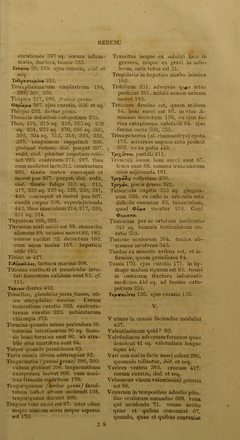 curationes 387 sq. eorum inflam- matio, durities, tumor 335. Ttruvdt 39, 165. ejus curatio, ilid. et seq J Tifogarwftiva, 222. Tetrapharmacum emplastrum 194, 289,'332, 336. Thapsia 217, 290. fruticis gestus. Qtipivftct 267. ejus curatio, ibid. et sq. Thiapsi 232. herbae genus. Thoracis doloribus catapotium 235. Thus, 212, 215 sq. 219, 223 sq. 228 sq. 231, 235 sq. 270, 286 sq. 300, 302, 304 sq. 313, 315, 323, 332, 337. ganguinem supprimit 206. glutinat vulnus, ibid. purgat 207. rodit, ibid. pituitae impetum cohi- bet 293. contritum 271. 287. thus cum muliebri lacte312. combustum 295. thuris cortex concoquit et movet pus 207. purgat, ibid. rodit, ibid. thuris fuligo 213 sq. 215, 217, 220 sq. 223 sq. 228, 230, 321, 440. concoquit et movet pus 207. exedit corpus 208. superinjicienda 443. thus masculum 214,217, 220, 231 sq. 314. Thymium 266, 281. Thymum mali succi est 88. stomacho alienum 89. urinam movet 92, 183. sensus excitat 92. decoctum 162. cum aqua mulsa 167. hepaticis utile 182. Tibiae os 427. TitufwKhi, lactuca marina 208. Titiones exstincti et panniculis invo- luti fomentum calidum sunt 82. cf. 121. T*/jukoi dentes 422. Tonsillae, glandulae juxta fauces, eti- am amygdalae vocatae. Earum tumentium curatio 322. exulcera- tarum curatio 323. induratarum chirurgia 375. Tormina quando minus periculosa 59. tormina intestinorum 90 sq. lieno- sis bono tormina sunt 60. ab atra- bile orsa mortifera sunt 64. Torpor quando perniciosus 65. Tosta omnia alvum adstringunt 92. Tragacantha (gummi genus) 296, 300. vulnus glutinat 206. tragacanthum exasperata laevat 209. cum nuci- bus Graecis ccmtritum 170. Tragoriganum (herbae genus) facul- tatem habet alvum moliendi 138. tragoriganus discutit 209. Tragum boni succi est 87. inter cibos neque nimium acres neque asperos est 170. 3 S Transitus neque ex salubri loco in gravem, neque ex gravi in salu- brem, satis tutus est 21. Trepidatio in hepatico morbo inimica 182. Trifolium 231. adversus qntts ictus proficiat 261. trifolii semen urinam movet 183. Triticum firmius est, quam milium 84. boni succi est 87. in vino A- minaeo decoctum 196, ex ejus fa- rina cataplasma calefacit 94. ejus farina cocta 300, 335. Trixago herba (al. chamaedrys) epota 178. adversus angues satis proficit \ 262. ex ea potio 446. Tpo%iirx/>i, pastilli 211. Trunculi suum boni succi sunt 87. lenes sunt S8. summa trunculorum cibis adjicienda 181. Tpuyutits collyrium 296. TQuyus, piscis genus 322. Tubercula capitis 355 sq. gingiva- rum 326. ex callo in articulis orta difficile sanantur 63. tuberculum, quod 0uf/,a, vocatur 216. Conf. ‘tmpiaru. Tumorum perse ortorum medicatio 343 sq. tumoris testiculorum cu- ratio 335. Tunicae oculorum 364. tunica ab- scessus involvens 343. Turdus ex minutis avibus est, et in- firmior, quam grandiores 84. Tussis 170. ejus curatio 171. in hy- drope malum signum est 63. tussis in costarum fractura infestantis medicina.446 sq. ad tussim cata- potium 235. Tt/puruvirnt 136. ejus curatio 139. V. V rimae in cranio faciendae modulus 437. - ' Valentissimum quid ? 83. Valetudinem adversam futuram quae denotent 41 sq. valetudinis longae, signa 46. Vari non nisi in facie nasci solent 290. quomodo tollantur, ibid. et seq. Varices ventris 383. crurum 417. eorum curatio, ibid. et seq. Vehemens vinum valentissimi generis est 86. Venarum in temporibus adustio pitu- itae oculorum sanandae 368. vena qui incidenda 71. venae sectio quae et quibus conveniat 67. quando, quae et quibus conveniat