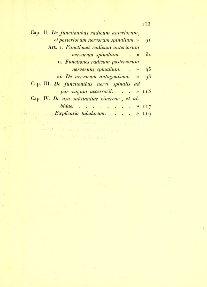 i ao Cap. II. I)e fiuiclionihus radicum anteriorum, et posteriorum neivorum spinalium. » 91 Alt. I. Functiones radicum anteriorum nervorum spinalium. . m ib. II. Functiones radicum posteriorum nervorum spinalium. . » 9 5 III. De nervorum atitagonismo, » 98 Cap. III. De functionibus nervi spinalis ad par 'ragum accessorii. . . » 113 Cap. IV, De usu substantiae cinereae , et al- bidae »117 Explicatio tabularum. . . . »119