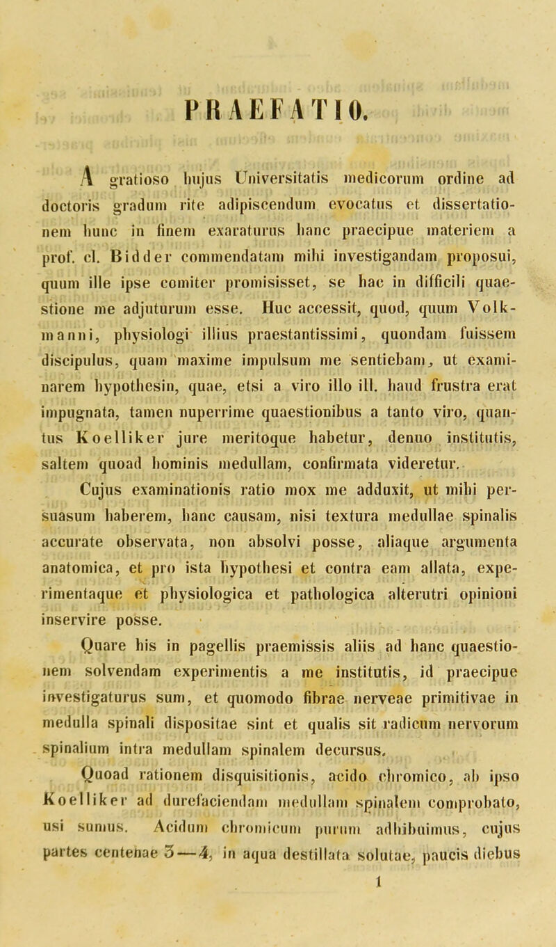 PRAEEATIO. A gratioso. liujus Universitatis niedicorum ortline ad dbctoris gradum rite adipiscendum evocatus et dissertatio- nem iiunc in finem exaraturus liane praecipue materiem a prof. cl. Bidder commendatani milii investigandam proposui, quuni ilie ipse comiter promisisset, se hac in difficili quae- stione me adjuturum esse. Hue accessit, quod, quum Volli- ma nni, pliysiologi illius praestantissimi, quondani fuissem discipulus, quam maxime impulsum me sentiebam^ ut exami- narem liypothesin, quae, etsi a viro illo ill. haud frustra erat impugnata, tamen nuperrime quaestionibus a tanto viro, quaii- tus Koelliker jure meritoque habetur, denuo institutis, saltem quoad borainis medullam, confirmata videretur. Cujus examinationis ratio mox me adduxit, ut mibi per- suasum haberem, banc causam, nisi textura medullae spinalis accurate observata, non absolvi posse, aliaque argumenta anatomica, et pro ista bypotbesi et contra eam allata, expe- rimentaque et pbysiologica et patbologica alterutri opinioni inservire posse. Quare bis in pagellis praemissis aliis ad banc quaestio- nem solvendam experimentis a me institutis, id praecipue ir*vestigaturus sum, et quomodo fibrae nerveae primitivae in meduiia spinali dispositae sint et qualis sit radicum nervorum spinalium intra medullam spinalem decursus. Quoad rationem disquisitionis, acido cbromico, ab ipso Koelliker ad durefaciendani medullam spinalem comprobato, usi sumus. Acidum cbromicuni purum adbibuimus, cujus partes centenae 3—4, in aqua destillata solutae, paucis diebus 1