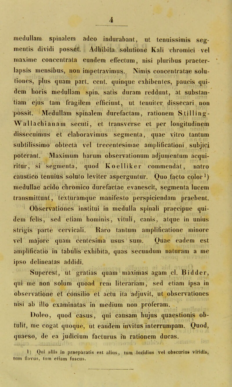 meilullam spinalem adeo indurabant, ut tenuissimis seg- mentis dividi possét. Adhibita sohitione Kali cbromici vel maxime concentrata eundem effectum, nisi pluribus praeter- * lapsis mensibus, non impetravimus.. Nimis concentratae solu- tiones, plus quam part, cent, quiuque exhibentes, paucis qui- dem horis medullam spin. satis duram reddunt, at substan- tiam êjus tam fragilem efficiunt, ut tenuiter dissecari non possit. Medullam spinalem durefactam, rationem Stilling- Wallachîanam secuti, et transverse et per longitudinem dissecuimus et elaboravimus segmenta, quae vitro tantum subtilissimo obtecta vel trecentesimae amplificationi subjici poterant. Maximum iiarum observationum adjumentum acqui- Hfar', si segmenta, quod Koelliker commendàt, natro caustico tenuius soluto leviter asperguntur. Ouo facto color^) meduUaé acido cbromico durefactae evanescit, segmenta lucem transmittunt, téxturamque manifesto perspiciendam praebent. Observationes institui in medulia spinali praecipue qui- dem felis, sed etiam bominis, vituli, canis, atque in unius strigis parte cervicali. Raro tantum amplifîcatione minore vel majore quarii centesinia usus sum. Quae eadem est aihplifîiiatio in tabulis exbibita, quas secundum naturam a me ipso delineatas addidi. Superest, ut gratias quam maximas agam cl. Bidder, qui me non solum qubad rem literariam, sed etiam ipsa in observatione et côrisilio et actu ita adjuvit, ut observationes nisi ab illo examinatas in médium non proferam. . Doleo, quod casus, qui causam bujus quaestionis oB- tulit, me cogat quoque, ut earidem invitus interrumpara. Quod, quaeso, de ea judicium facturus im rationem ducas. —TT—— — ■ • ' ■ 1) Qui aliis in praeparatis est alius, tum liicidius vel obscurius viridis, ttim ilavus, tiiin eltam fiiscus.