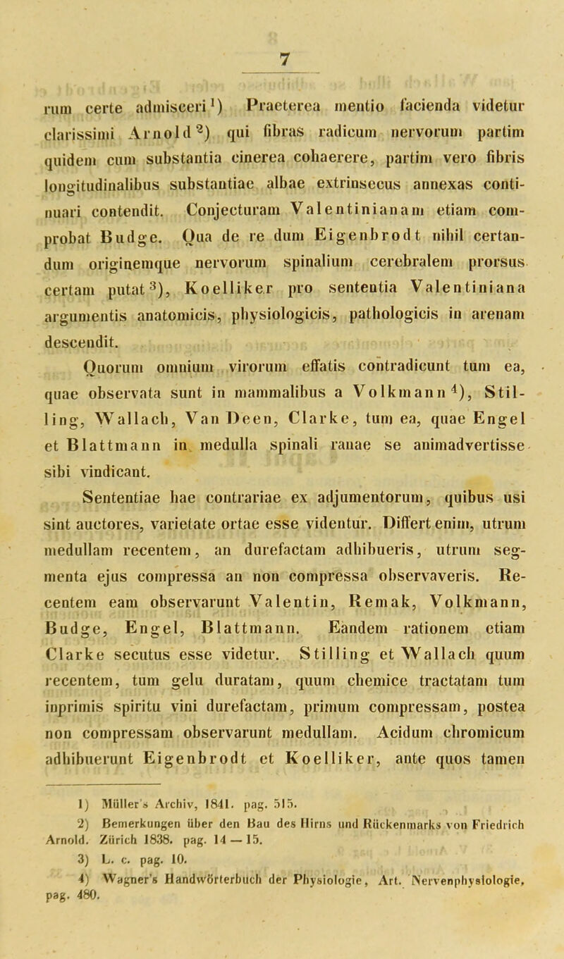 rum certe adinisceri ' ) Praeterea inentio facienda videtur |:;larissiu^i Arnold^) qui fibras radicum iiervorum partim quidem cum substantia einerea cohaerere, partim vero fibris lono-itudinalibus substantiae albae extrinsecus annexas conti- ^Duari contendit. Conjecturam Valentinianam etiam com- probat Budge. Qiia de re dum Eigenbrodt nihil certan- dum originemque nervorum spinalium cerebralem prorsus certam putat^), Koelliker pro sententia Vaientiniana argumentis anatomicis, physiologicis, pathologicis in arenam descendit. Ouoruni omnium . virorum effatis contradicunt tum ea, qiiae observata sunt in mammalibus a Volkmann^), Stil- ling, Wallacb, Van Deen, Clarke, tum ea, quae Engei et Blattmann in, medulla spinali rauae se animadvertisse sibi vindicant. Sententiae hae contrariae ex adjumentorum, quibus usi sint auctores, varietate ortae esse videntur. Differtenim, utrum meduUam recentem, an durefactam adhibueris, utrum seg- menta ejus compressa an non compriessa observaveris. Re- centem eam observarunt Valentin, Remak, Volkmann, Budge, Engel, Blattmann. Eandem rationem etiam Clarke secutus esse videtur. Stilling et Wallach quum recentem, tum gelu duratam, quum chemice tractatam tum inprimis spiritu vini durefactam, primum compressam, postea non compressam observarunt medullam. Acidum cliromicum adhibuerunt Eigenbrodt et Koelliker, ante quos tamen 1) Muner .s Aichiv, 1841. pag. 515. 2) Bemerkungen iiber den Bau des Hirns und Riickenmarks von Friedrich Arnold. Ziirich 1838. pag. 14 — 15. 3) L. c. pag. 10. 4) Wagner's HandwSrterbuch der Physiologie, Art. Nervenphyslologie, pag. 480.