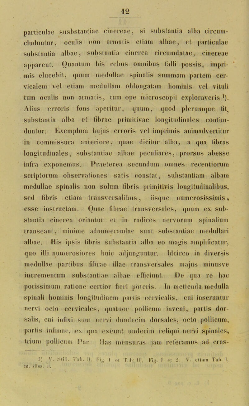 partlculîic siishstantiac cinereae, si snbstantia alha circum- cliidiiiitiir, oculis non armatis eliam albae, et particulae substanlia albae, snbstantia einerea circumdalae, cinereae apparent. Onantum bis rébus omnibus falli possis, iinpri- * mis elucebit, quum niedullae spinalis summani partent cer- vicalein vel etiani nieilullam oblongatam bominis vel vituli tunn oculis non armatis, tum ope microscopii exploraveris Alius erroris fons aperitur, qnum, quod plernmque fit^ snbstantia alba et fibrae primitivae longitudinales confun- duntur. Exemplum bnjus erroris vel imprimis animadvertitur in commissura anteriore, quae dicitur alba, a qua tibras longitudinales, substantiac albae peculiares, prorsus abesse infra exponemus. Praeterea secundum omnes recentiorum scriptorum observationes satis constat, substantiam albani medullae spinalis non solum fibris primitivis longitudinalibus, sed fibris etiam transversalibus, iisque nunierosissijnis, esse instructam. Ouae fibrae transversales, quuni ex sub- stantia einerea oriantur et in radiées nervorum spinalinm transeant, minin^e adnumerandae sunt substantiac medullari albae. His ipsis fibris snbstantia alba eo magis amplificatur, quo illi numerosiores buie adjunguntnr, Idcirco in diversis medullae partibus fibrae illae transversales majus minusve incrementum substantiac albae efficinnt. De qua re bac potissimum rationc certior fieri poleris. In metienda medulla spinali bominis longitudinem partis cerviealis, cui inserunlur nervi octo cervicales, quatuor poUicum inveni, partis dor- sàlis, cui infixi sunt nervi duodecin» dorsales, octo pollicuni, partis infimae, ex (\ui\ exeunt iindecim relicjui nervi spinales, trium poUicnni !»ar. lh\s mensuras jam referanms ad cras- i) V m. rliss. ;i. 'liN. î'iiî). II. l u;, i el Tiili; III, [-'i;;. I et 'J. V. ctinrn T;ili. I.